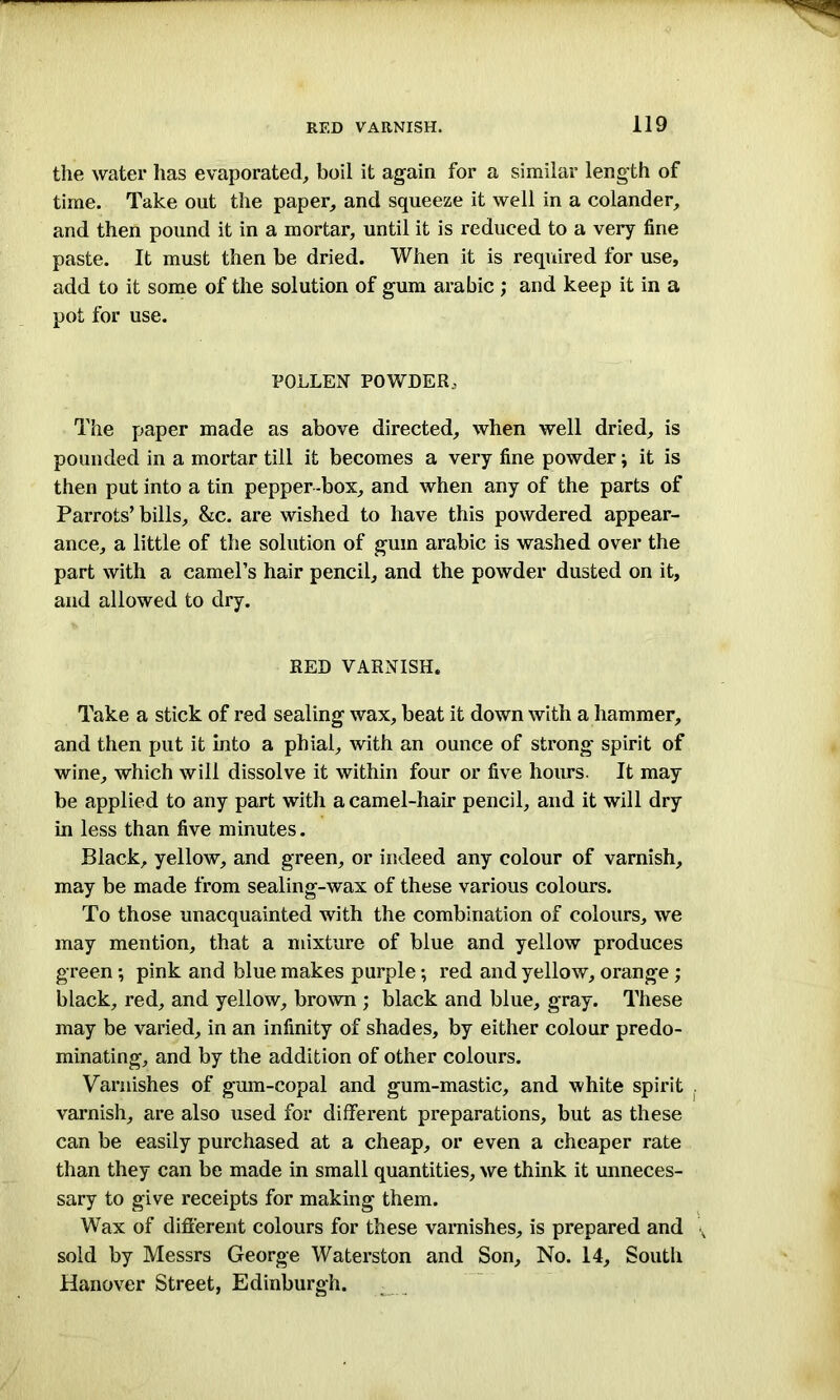 the water has evaporated, boil it again for a similar length of time. Take out the paper, and squeeze it well in a colander, and then pound it in a mortar, until it is reduced to a very fine paste. It must then be dried. When it is required for use, add to it some of the solution of gum arabic ; and keep it in a pot for use. POLLEN POWDER, The paper made as above directed, when well dried, is pounded in a mortar till it becomes a very fine powder; it is then put into a tin pepper -box, and when any of the parts of Parrots’ bills, &c. are wished to have this powdered appear- ance, a little of the solution of gum arabic is washed over the part with a camel’s hair pencil, and the powder dusted on it, and allowed to dry. RED VARNISH. Take a stick of red sealing wax, beat it down with a hammer, and then put it into a phial, with an ounce of strong spirit of wine, which will dissolve it within four or five hours. It may be applied to any part with a camel-hair pencil, and it will dry in less than five minutes. Black, yellow, and green, or indeed any colour of varnish, may be made from sealing-wax of these various colours. To those unacquainted with the combination of colours, we may mention, that a mixture of blue and yellow produces green; pink and blue makes purple; red and yellow, orange; black, red, and yellow, brown ; black and blue, gray. These may be varied, in an infinity of shades, by either colour predo- minating, and by the addition of other colours. Varnishes of gum-copal and gum-mastic, and white spirit varnish, are also used for different preparations, but as these can be easily purchased at a cheap, or even a cheaper rate than they can be made in small quantities, we think it unneces- sary to give receipts for making them. Wax of different colours for these varnishes, is prepared and sold by Messrs George Waterston and Son, No. 14, South Hanover Street, Edinburgh.