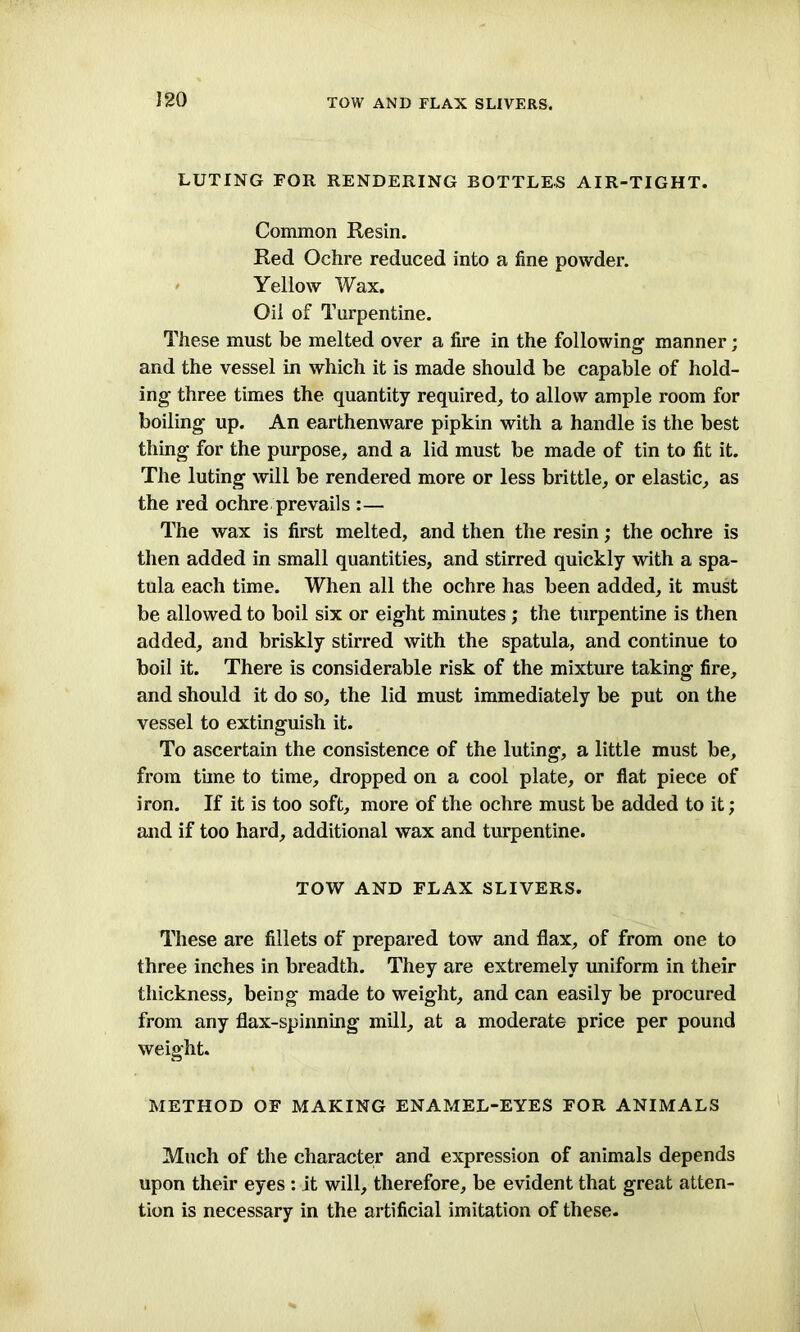 TOW AND FLAX SLIVERS. LUTING FOR RENDERING BOTTLES AIR-TIGHT. Common Resin. Red Ochre reduced into a line powder. Yellow Wax. Oil of Turpentine. These must be melted over a fire in the following' manner; and the vessel in which it is made should be capable of hold- ing three times the quantity required, to allow ample room for boiling up. An earthenware pipkin with a handle is the best thing for the purpose, and a lid must be made of tin to fit it. The luting will be rendered more or less brittle, or elastic, as the red ochre prevails :— The wax is first melted, and then the resin; the ochre is then added in small quantities, and stirred quickly with a spa- tula each time. When all the ochre has been added, it must be allowed to boil six or eight minutes ; the turpentine is then added, and briskly stirred with the spatula, and continue to boil it. There is considerable risk of the mixture taking fire, and should it do so, the lid must immediately be put on the vessel to extinguish it. To ascertain the consistence of the luting, a little must be, from time to time, dropped on a cool plate, or flat piece of iron. If it is too soft, more of the ochre must be added to it; and if too hard, additional wax and turpentine. TOW AND FLAX SLIVERS. These are fillets of prepared tow and flax, of from one to three inches in breadth. They are extremely uniform in their thickness, being made to weight, and can easily be procured from any flax-spinning mill, at a moderate price per pound weight. METHOD OF MAKING ENAMEL-EYES FOR ANIMALS Much of the character and expression of animals depends upon their eyes : it will, therefore, be evident that great atten- tion is necessary in the artificial imitation of these.