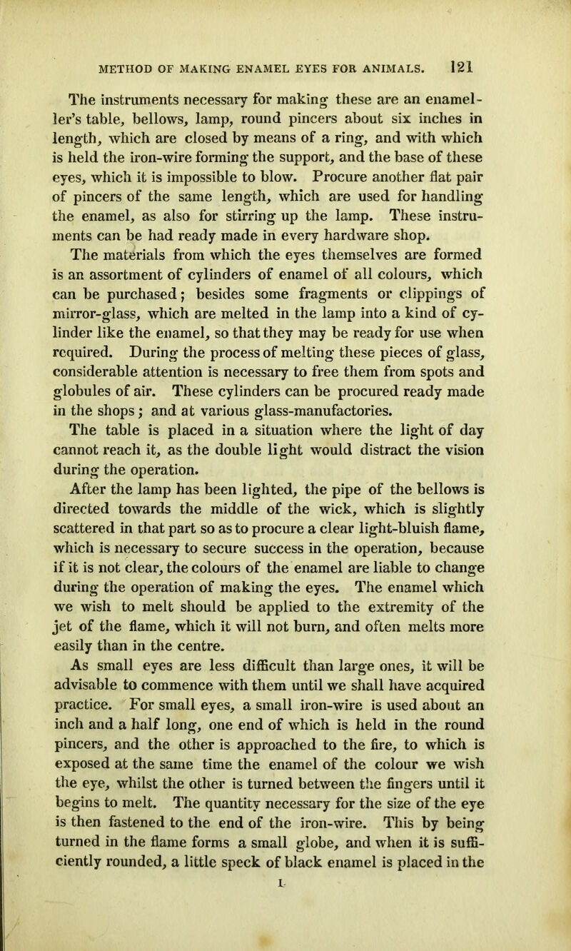 The instruments necessary for making these are an enamel - ler’s table, bellows, lamp, round pincers about six inches in length, which are closed by means of a ring, and with which is held the iron-wire forming the support, and the base of these eyes, which it is impossible to blow. Procure another flat pair of pincers of the same length, which are used for handling the enamel, as also for stirring up the lamp. These instru- ments can be had ready made in every hardware shop. The materials from which the eyes themselves are formed is an assortment of cylinders of enamel of all colours, which can be purchased; besides some fragments or clippings of mirror-glass, which are melted in the lamp into a kind of cy- linder like the enamel, so that they may be ready for use when required. During the process of melting these pieces of glass, considerable attention is necessary to free them from spots and globules of air. These cylinders can be procured ready made in the shops; and at various glass-manufactories. The table is placed in a situation where the light of day cannot reach it, as the double light would distract the vision during the operation. After the lamp has been lighted, the pipe of the bellows is directed towards the middle of the wick, which is slightly scattered in that part so as to procure a clear light-bluish flame, which is necessary to secure success in the operation, because if it is not clear, the colours of the enamel are liable to change during the operation of making the eyes. The enamel which we wish to melt should be applied to the extremity of the jet of the flame, which it will not burn, and often melts more easily than in the centre. As small eyes are less difficult than large ones, it will be advisable to commence with them until we shall have acquired practice. For small eyes, a small iron-wire is used about an inch and a half long, one end of which is held in the round pincers, and the other is approached to the fire, to which is exposed at the same time the enamel of the colour we wish the eye, whilst the other is turned between the fingers until it begins to melt. The quantity necessary for the size of the eye is then fastened to the end of the iron-wire. This by being turned in the flame forms a small globe, and when it is suffi- ciently rounded, a little speck of black enamel is placed in the i