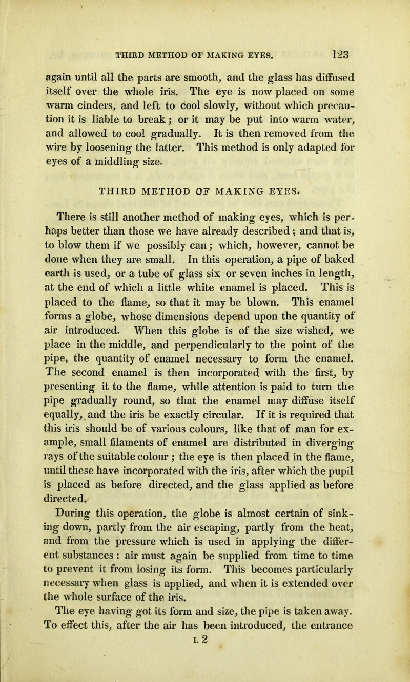 again until all the parts are smooth, and the glass has diffused itself over the whole iris. The eye is now placed on some warm cinders, and left to cool slowly, without which precau- tion it is liable to break; or it may be put into warm water, and allowed to cool gradually. It is then removed from the wire by loosening the latter. This method is only adapted for eyes of a middling size. THIRD METHOD OF MAKING EYES. There is still another method of making eyes, which is per. haps better than those we have already described *, and that is, to blow them if we possibly can; which, however, cannot be done when they are small. In this operation, a pipe of baked earth is used, or a tube of glass six or seven inches in length, at the end of which a little white enamel is placed. This is placed to the flame, so that it may be blown. This enamel forms a globe, whose dimensions depend upon the quantity of air introduced. When this globe is of the size wished, we place in the middle, and perpendicularly to the point of the pipe, the quantity of enamel necessary to form the enamel. The second enamel is then incorporated with the first, by presenting it to the flame, while attention is paid to turn the pipe gradually round, so that the enamel may diffuse itself equally, and the iris be exactly circular. If it is required that this iris should be of various colours, like that of man for ex- ample, small filaments of enamel are distributed in diverging j ays of the suitable colour ; the eye is then placed in the flame, until these have incorporated with the iris, after which the pupil is placed as before directed, and the glass applied as before directed. During this operation, the globe is almost certain of sink- ing down, partly from the air escaping, partly from the heat, and from the pressure which is used in applying the differ- ent substances : air must again be supplied from time to time to prevent it from losing its form. This becomes particularly necessary when glass is applied, and when it is extended over the whole surface of the iris. The eye having got its form and size, the pipe is taken away. To effect this, after the air has been introduced, the entrance