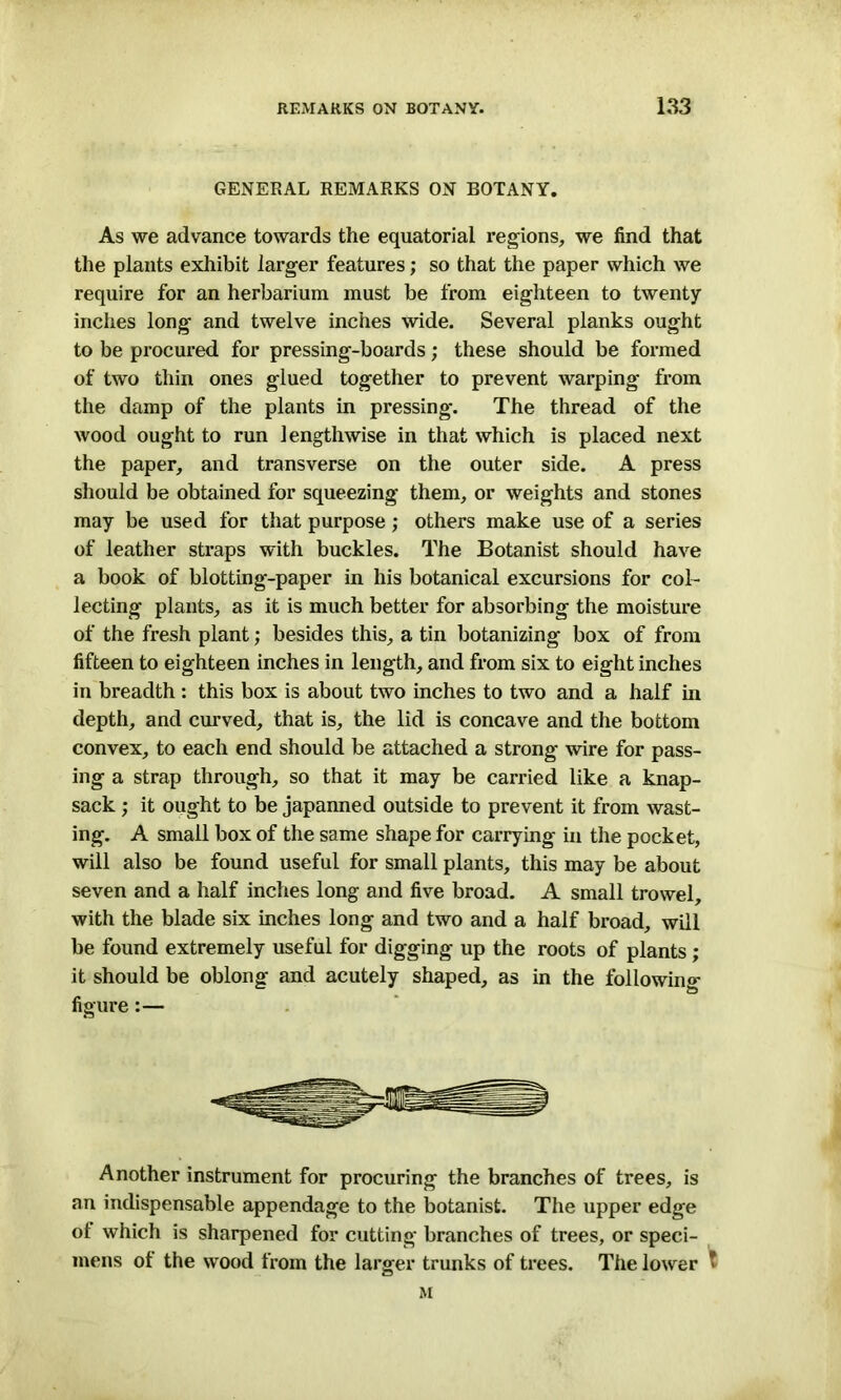 GENERAL REMARKS ON BOTANY. As we advance towards the equatorial regions, we find that the plants exhibit larger features; so that the paper which we require for an herbarium must be from eighteen to twenty inches long and twelve inches wide. Several planks ought to be procured for pressing-boards; these should be formed of two thin ones glued together to prevent warping from the damp of the plants in pressing. The thread of the wood ought to run lengthwise in that which is placed next the paper, and transverse on the outer side. A press should be obtained for squeezing them, or weights and stones may be used for that purpose; others make use of a series of leather straps with buckles. The Botanist should have a book of blotting-paper in his botanical excursions for col- lecting plants, as it is much better for absorbing the moisture of the fresh plant; besides this, a tin botanizing box of from fifteen to eighteen inches in length, and from six to eight inches in breadth : this box is about two inches to two and a half in depth, and curved, that is, the lid is concave and the bottom convex, to each end should be attached a strong wire for pass- ing a strap through, so that it may be carried like a knap- sack ; it ought to be japanned outside to prevent it from wast- ing. A small box of the same shape for carrying in the pocket, will also be found useful for small plants, this may be about seven and a half inches long and five broad. A small trowel, with the blade six inches long and two and a half broad, will be found extremely useful for digging up the roots of plants; it should be oblong and acutely shaped, as in the following figure:— Another instrument for procuring the branches of trees, is an indispensable appendage to the botanist. The upper edge of which is sharpened for cutting branches of trees, or speci- mens ot the wood from the larger trunks of trees. The lower * M