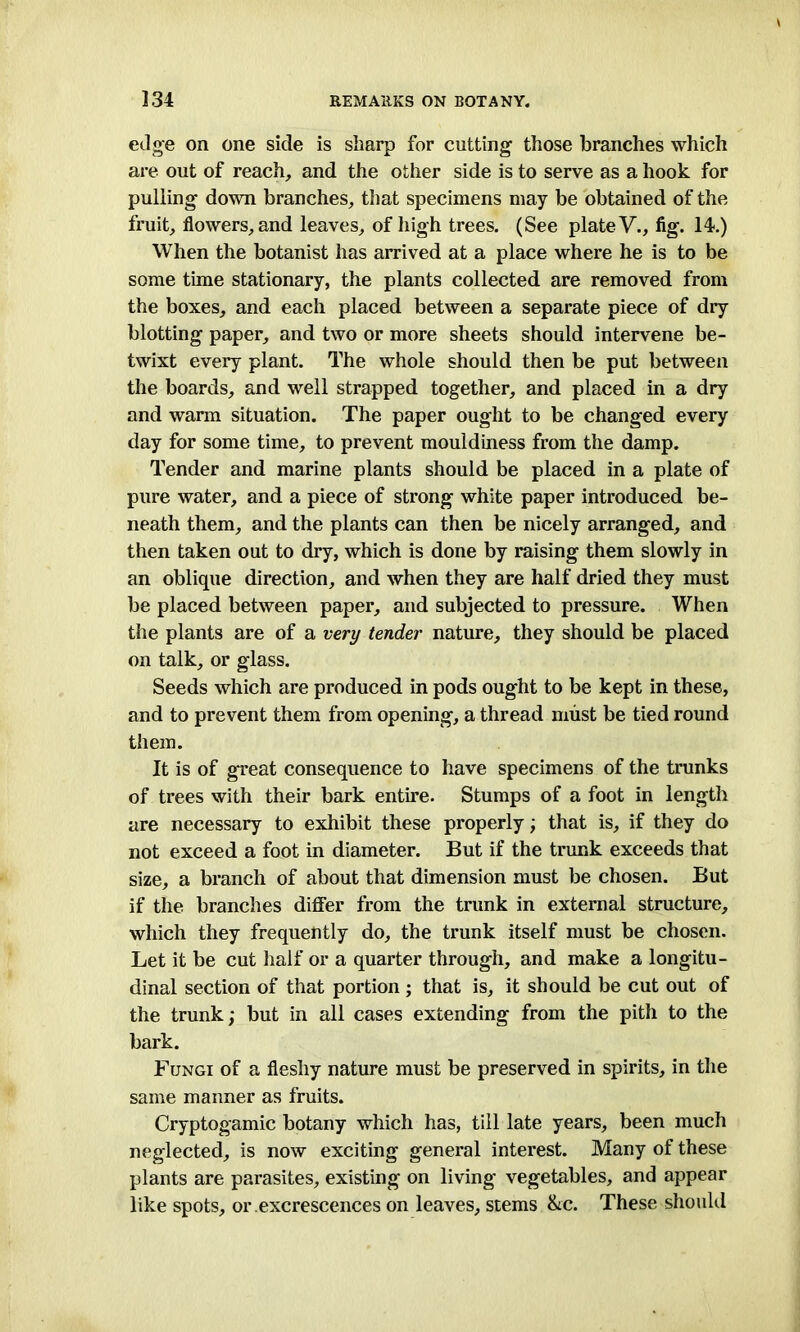 edge on one side is sharp for cutting those branches which are out of reach, and the other side is to serve as a hook for pulling down branches, that specimens may be obtained of the fruit, flowers, and leaves, of high trees. (See plate V., fig. 14.) When the botanist has arrived at a place where he is to be some time stationary, the plants collected are removed from the boxes, and each placed between a separate piece of dry blotting paper, and two or more sheets should intervene be- twixt every plant. The whole should then be put between the boards, and well strapped together, and placed in a dry and warm situation. The paper ought to be changed every day for some time, to prevent mouldiness from the damp. Tender and marine plants should be placed in a plate of pure water, and a piece of strong white paper introduced be- neath them, and the plants can then be nicely arranged, and then taken out to dry, which is done by raising them slowly in an oblique direction, and when they are half dried they must be placed between paper, and subjected to pressure. When the plants are of a very tender nature, they should be placed on talk, or glass. Seeds which are produced in pods ought to be kept in these, and to prevent them from opening, a thread must be tied round them. It is of great consequence to have specimens of the trunks of trees with their bark entire. Stumps of a foot in length are necessary to exhibit these properly; that is, if they do not exceed a foot in diameter. But if the trunk exceeds that size, a branch of about that dimension must be chosen. But if the branches differ from the trunk in external structure, which they frequently do, the trunk itself must be chosen. Let it be cut half or a quarter through, and make a longitu- dinal section of that portion ; that is, it should be cut out of the trunk; but in all cases extending from the pith to the bark. Fungi of a fleshy nature must be preserved in spirits, in the same manner as fruits. Cryptogamic botany which has, till late years, been much neglected, is now exciting general interest. Many of these plants are parasites, existing on living vegetables, and appear like spots, or excrescences on leaves, stems &c. These should