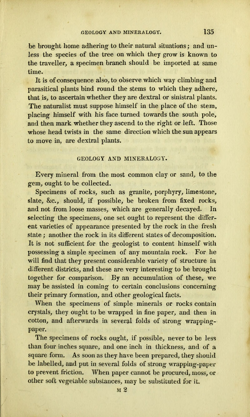 be brought home adhering to their natural situations; and un- less the species of the tree on which they grow is known to the traveller, a specimen branch should be imported at same time. It is of consequence also, to observe which way climbing and parasitical plants bind round the stems to which they adhere, that is, to ascertain whether they are dextral or sinistral plants. The naturalist must suppose himself in the place of the stem, placing himself with his face turned towards the south pole, and then mark whether they ascend to the right or left. Those whose head twists in the same direction which the sun appears to move in, are dextral plants. GEOLOGY AND MINERALOGY. Every mineral from the most common clay or sand, to the gem, ought to be collected. Specimens of rocks, such as granite, porphyry, limestone, slate, &c., should, if possible, be broken from fixed rocks, and not from loose masses, which are generally decayed. In selecting the specimens, one set ought to represent the differ- ent varieties of appearance presented by the rock in the fresh state; another the rock in its different states of decomposition. It is not sufficient for the geologist to content himself with possessing a simple specimen of any mountain rock. For he will find that they present considerable variety of structure in different districts, and these are very interesting to be brought together for comparison. By an accumulation of these, we may be assisted in coming to certain conclusions concerning their primary formation, and other geological facts. When the specimens of simple minerals or rocks contain crystals, they ought to be wrapped in fine paper, and then in cotton, and afterwards in several folds of strong wrapping- paper. The specimens of rocks ought, if possible, never to be less than four inches square, and one inch in thickness, and of a square form. As soon as they have been prepared, they should be labelled, and put in several folds of strong wrapping-paper to prevent friction. When paper cannot be procured, moss, or other solt vegetable substances, may be substituted for it. m 2