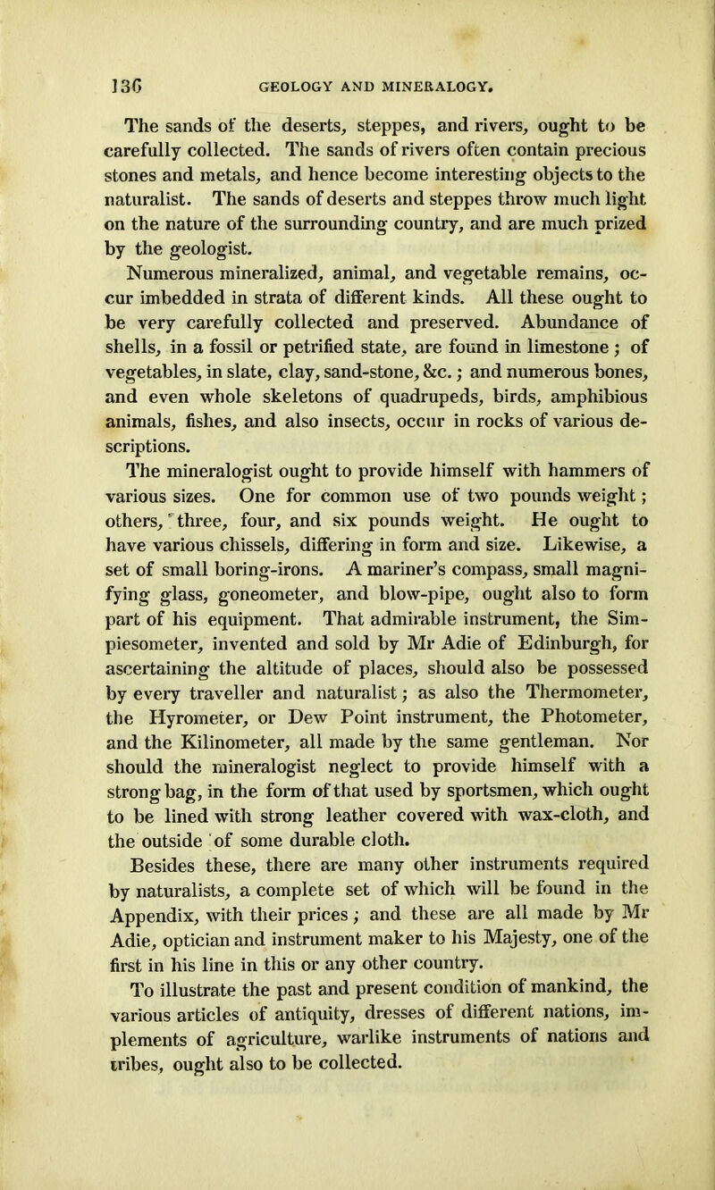 The sands of the deserts, steppes, and rivers, ought to be carefully collected. The sands of rivers often contain precious stones and metals, and hence become interesting objects to the naturalist. The sands of deserts and steppes throw much light on the nature of the surrounding country, and are much prized by the geologist. Numerous mineralized, animal, and vegetable remains, oc- cur imbedded in strata of different kinds. All these ought to be very carefully collected and preserved. Abundance of shells, in a fossil or petrified state, are found in limestone ; of vegetables, in slate, clay, sand-stone, &c.; and numerous bones, and even whole skeletons of quadrupeds, birds, amphibious animals, fishes, and also insects, occur in rocks of various de- scriptions. The mineralogist ought to provide himself with hammers of various sizes. One for common use of two pounds weight; others, * three, four, and six pounds weight. He ought to have various chissels, differing in form and size. Likewise, a set of small boring-irons. A mariner’s compass, small magni- fying glass, goneometer, and blow-pipe, ought also to form part of his equipment. That admirable instrument, the Sim- piesometer, invented and sold by Mr Adie of Edinburgh, for ascertaining the altitude of places, should also be possessed by every traveller and naturalist; as also the Thermometer, the Hyrometer, or Dew Point instrument, the Photometer, and the Kilinometer, all made by the same gentleman. Nor should the mineralogist neglect to provide himself with a strong bag, in the form of that used by sportsmen, which ought to be lined with strong leather covered with wax-cloth, and the outside of some durable cloth. Besides these, there are many other instruments required by naturalists, a complete set of which will be found in the Appendix, with their prices; and these are all made by Mr Adie, optician and instrument maker to his Majesty, one of the first in his line in this or any other country. To illustrate the past and present condition of mankind, the various articles of antiquity, dresses of different nations, im- plements of agriculture, warlike instruments of nations and tribes, ought also to be collected.