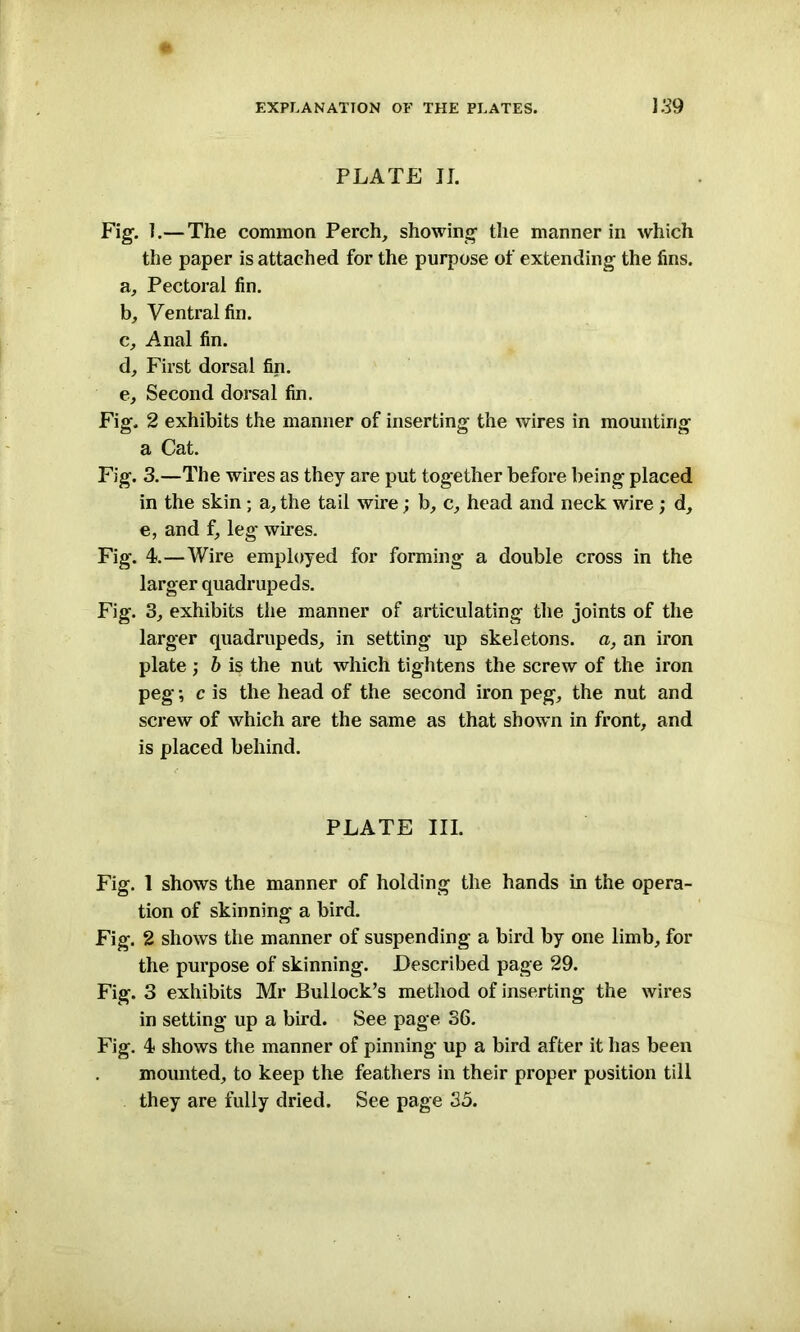 PLATE II. Fig. ].— The common Perch, showing the manner in which the paper is attached for the purpose of extending the fins. a, Pectoral fin. b, Ventral fin. c, Anal fin. d, First dorsal fin. e, Second dorsal fin. Fig. 2 exhibits the manner of inserting the wires in mounting a Cat. Fig. 3.—The wires as they are put together before being placed in the skin ; a, the tail wire; b, c, head and neck wire ; d, e, and f, leg wires. Fig. 4.—Wire employed for forming a double cross in the larger quadrupeds. Fig. 3, exhibits the manner of articulating the joints of the larger quadrupeds, in setting up skeletons, a, an iron plate ; b is the nut which tightens the screw of the iron peg •, c is the head of the second iron peg, the nut and screw of which are the same as that shown in front, and is placed behind. PLATE III. Fig. 1 shows the manner of holding the hands in the opera- tion of skinning a bird. Fig. 2 shows the manner of suspending a bird by one limb, for the purpose of skinning. Described page 29. Fig. 3 exhibits Mr Bullock’s method of inserting the wires in setting up a bird. See page 36. Fig. 4 shows the manner of pinning up a bird after it has been mounted, to keep the feathers in their proper position till they are fully dried. See page 35.