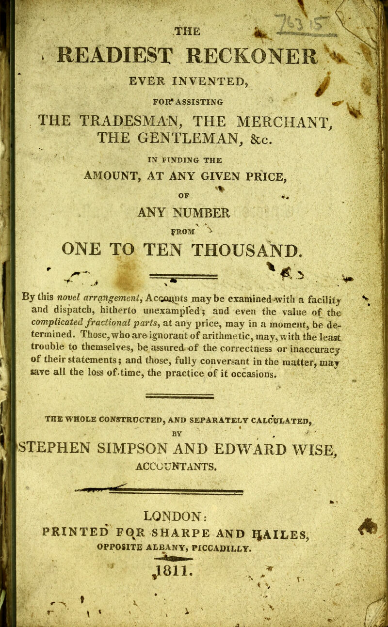 W' ■ THE • a. . READIEST RECKONER EVER INVENTED, FOIf ASSISTING THE TRADESMAN, THE MERCHANT, THE GENTLEMAN, &c. IN FINDING THE AMOUNT, AT ANY GIVEN PRICE, OF i, ANY NUMBER FROM ONE TO TEN THOUSAND. By this novel arrangement^ Acamj^nts maybe examined^with a facility and dispatch, hitherto unexampled; and even the value of the complicated fractional parts^ at any price, may in a moment, be de- termined. Those, who are ignorant of arithmetic, may, with the least trouble to themselves, be assured- of the correctness or inaccuracy of their statements; and those, fully conversant in the matter, may save all the loss of .time, the practice of it occasions. THE WHOLE CONSTRUCTED, AND SEPARATELY CALCULATED, BY . ^ STEPHEN SIMPSON AND EDWARD WISE, ACCOUNTANTS. ,, —' LONDON: PRINTED PqR SHARPE AND IJAILES, OPPOSITE ALBANY, PICCADILLY. J811, «%