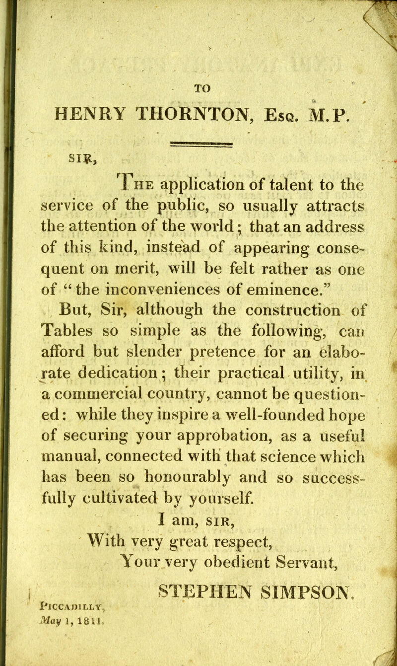 TO HENRY THORNTON, Esq. M.P. sm, The application of talent to the service of the public, so usually attracts the attention of the world; that an address of this kind, instead of appearing conse- quent on merit, will be felt rather as one of “ the inconveniences of eminence.” But, Sir, although the construction of Tables so simple as the following, can afford but slender pretence for an elabo- rate dedication; their practical utility, in a commercial country, cannot be question- ed : while they inspire a well-founded hope of securing your approbation, as a useful manual, connected with that science which has been so honourably and so success- fully cultivated by yourself. I am, SIR, With very great respect. Your very obedient Servant, STEPHEN SIMPSON. Piccadilly,