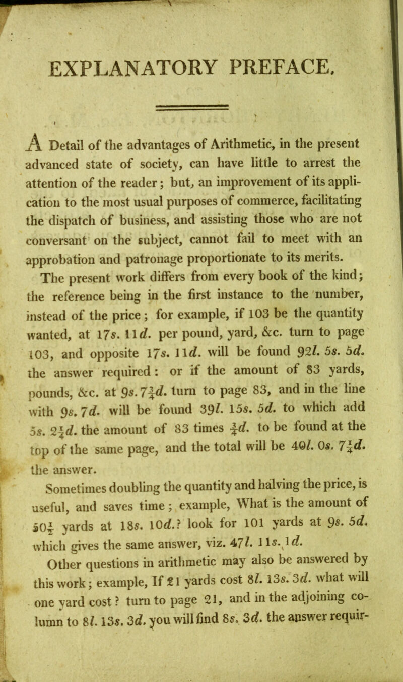 EXPLANATORY PREFACE. A Detail of tlie advantages of Arithmetic, in the present advanced state of society, can have little to arrest the attention of the reader; but, an improvement of its appli- cation to the most usual purposes of commerce, facihtating the dispatch of business, and assisting those who are not conversant on the subject, cannot fail to meet with an approbation and patronage proportionate to its merits. The present work differs from every book of the kind; the reference being in the first instance to the number, instead of the price; for example, if 103 be the quantity wanted, at I7s. \ \d. per pound, yard, &c. turn to page 103, and opposite 17«- will be found 92/. 5s. 5d. the answer required: or if the amount of 83 yards, pounds, &c. at 9*- 7\d^ turn to page 83, and in the line with 9s. Id. will be found 39/. 15s. 5d. to which add 5s. 2\d. the amount of 83 times ^d. to be found at the top of the same page, and the total will be 40/. Os. 7\d. the answer. Sometimes doubling the quantity and halving the price, is useful, and saves time; example. What is the amount of *04^ yards at 18s. 10</..? look for 101 yards at 9s. 5d. which gives the same answer, viz. 47/. 1 Is. lrf. Other questions in arithmetic may also be answered by this work; example. If 21 yards cost 8/. 13s. 3d. what will one yard cost ? turn to page 21, and in the adjoining co- lumn to 8/. 13s. 3d. you wUl 6nd 8s. 3d. the answer requir-