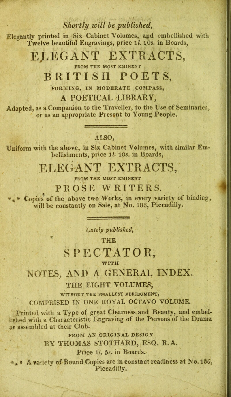 Shortly will he published, Elegantly printed in Six Cabinet Volumes, and embellished with Twelve beautiful Engravings, price ll. 10s. in Boards, EJ.EGANT EXTRACTS, FROM THE MOST EMINENT BRITISH POETS, FORMING, IN MODERATE COMPASS, A POETICAL LIBRARY, Adapted, as a Companion to the Traveller, to the Use of Seminaries, or as an appropriate Present to Young People. AI.SO, Uniform with the above, in Six Cabinet Volumes, with similar Em- bellishments, price i/. 105. in Boards, ELEGANT EXTRACTS, FROM THE MOST EMINENT PROSE WRITERS. *** Copies of the above two Works, in every variety of binding., will be constantly on Sale, at No. 186, Piccadilly. hdtely published, ' THE SPECTATOR, WITH NOTES, AND A GENERAL INDEX. THE EIGHT VOLUMES, WITHOUT THE SMALLEST ABRIDGMENT, COMPRISED TN ONE ROYAL OCTAVO VOLUME. Printed with a Type of great Clearness and Beauty, and embel- lished with a Characteristic Engraving of the Persons of the Drama as assembled at their Club. FROM AN ORIGINAL DESIGN BY THOMAS STOTHARD, ESQ. R.A. Price il, bs, in Boards. ^ * » A variety of Bound Copies are in constant readiness at No. 136, Piccadilly.