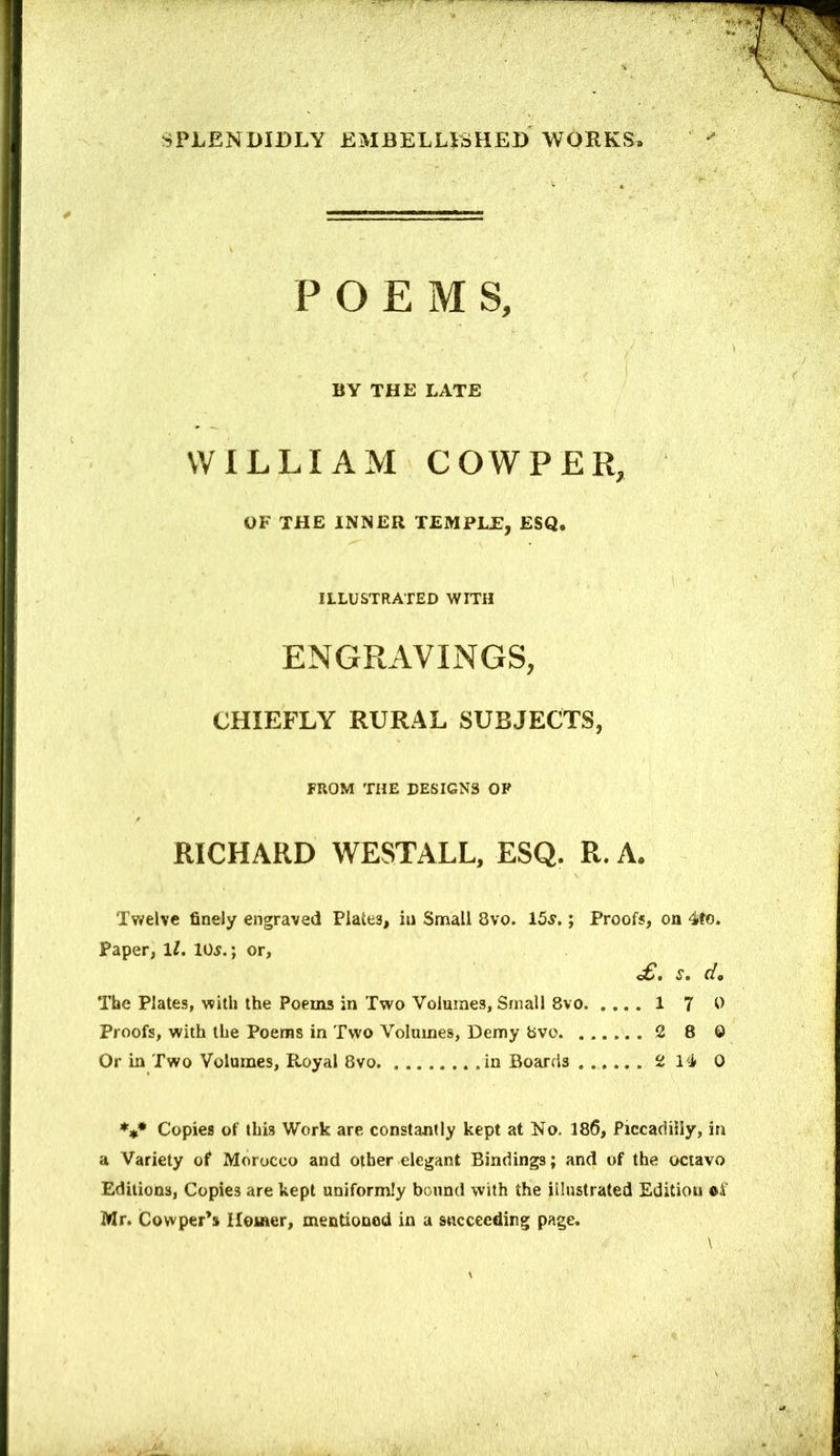 POEM S, BY THE LATE WILLIAM COWPER, OF THE INNER TEMPLE, ESQ. ILLUSTRATED WITH ENGRAVINGS, CHIEFLY RURAL SUBJECTS, FROM THE DESIGNS OF RICHARD WESTALL, ESQ. R. A. Twelve finely engraved Plates, in Small 8vo. 15^.; Proofs, on 4to. Paper, \l. 10^.; or, £, s, d. The Plates, with the Poems in Two Volumes, Small 8vo 1 7 0 Proofs, with the Poems in Two Volumes, Demy bvo 2 8 0 Or in Two Volumes, Royal 8vo in Boards 2 14 0 Copies of this Work are constantly kept at No. 186, Piccadilly, in a Variety of Morocco and other elegant Bindings; and of the octavo Editions, Copies are kept uniformly bound with the illustrated Edition Mr. Cowper’s Ileiner, mentioned in a succeeding page.