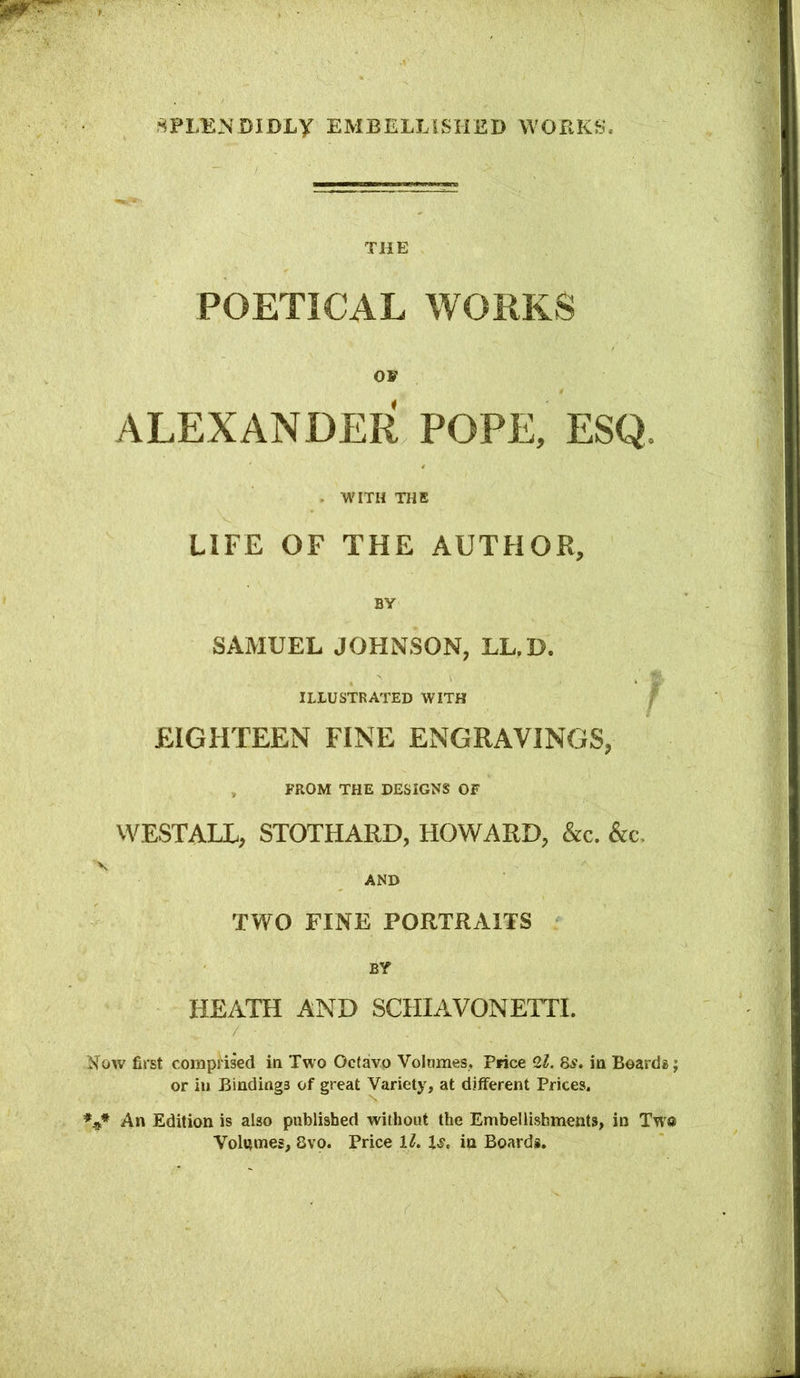 THE POETICAL WORKS OF ALEXANDER POPE, ESQ. . WITH THE LIFE OF THE AUTHOR, BY SAMUEL JOHNSON, LL.D. illustrated with / EIGHTEEN FINE ENGRAVINGS, FROM THE DESIGNS OF VVESTALL, STOTHARD, HOWARD, &c. &c, V AND TWO FINE PORTRAITS BY HEATH AND SCHIAVONETTI. Now first comprised in Two Octavo Volumes, Price 2^. 8.9. in Boards; or ill Bindings of great Variety, at different Prices. An Edition is also published without the Embellishments, in Two Volumes, 8vo. Price 1^. 1.9, in Boards.