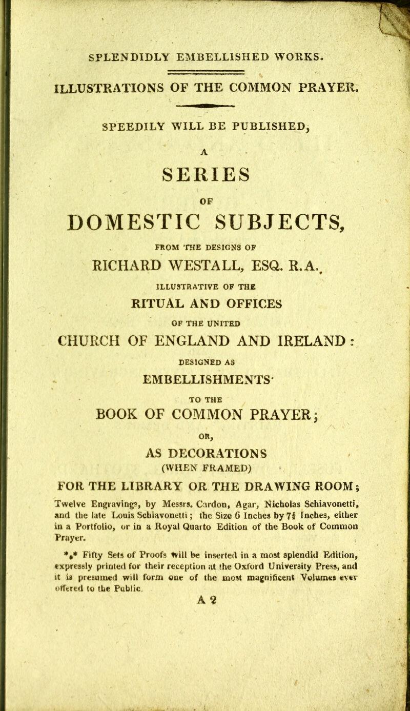ILLUSTRATIONS OF THE COMMON PRAYER. SPEEDILY WILL BE PUBLISHED, A SERIES OF DOMESTIC SUBJECTS, FEOM THE DESIGNS OF RICHARD WESTALL, ESG. R.A.. ILLUSTRATIVE OF THE RITUAL AND OFFICES OF THE UNITED CHURCH OF ENGLAND AND IRELAND : DESIGNED AS EMBELLISHMENTS* TO THE BOOK OF COMMON PRAYER; OR, AS DECORATIONS (WHEN FRAMED) FOR THE LIBRARY OR THE DRAWING ROOM 5 Twelve Engraving?, by Messrs, Cnrdon, Agar, Nicholas Schiavonettf, and the late Louis Schiavonetti; the Size 6 Inches by 71 Inches, either in a Portfolio, or in a Royal Quarto Edition of the Book of Common Prayer. ^ Fifty Sets of Proofs tvill be inserted in a most splendid Edition, expressly printed for their reception at the Oxford University Press, and it is presumed will form one of the most magnificent Volumes ever offered to the Public. A 2