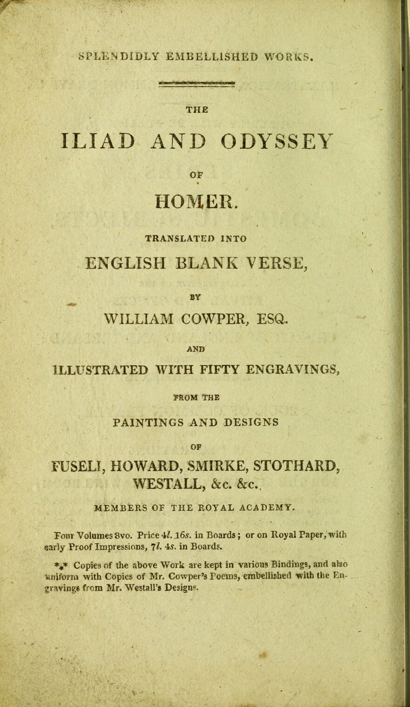 THE ILIAD AND ODYSSEY OF HOMER. TRANSLATED INTO ENGLISH BLANK VERSE, BV WILLIAM COWPER, ESQ. AND ILLUSTRATED WITH FIFTY ENGRAVINGS, FROM THE PAINTINGS AND DESIGNS OF FUSELI, HOWARD, SMIRKE, STOTHARD, WESTALL, &c. &c. MEMBERS OF THE ROYAL ACADEMY. Four Volumes 8vo. Price 4L l6vf. in Boards; or on Royal Paper, with early Proof Impressions, ^l. 4^. in Boards. Copies of the above Work are kept in various Bindings, and also Uniform with Copies of Mr. Cowper’s Poems, embellished with the En- gravings from Mr. Westali’s Design?.