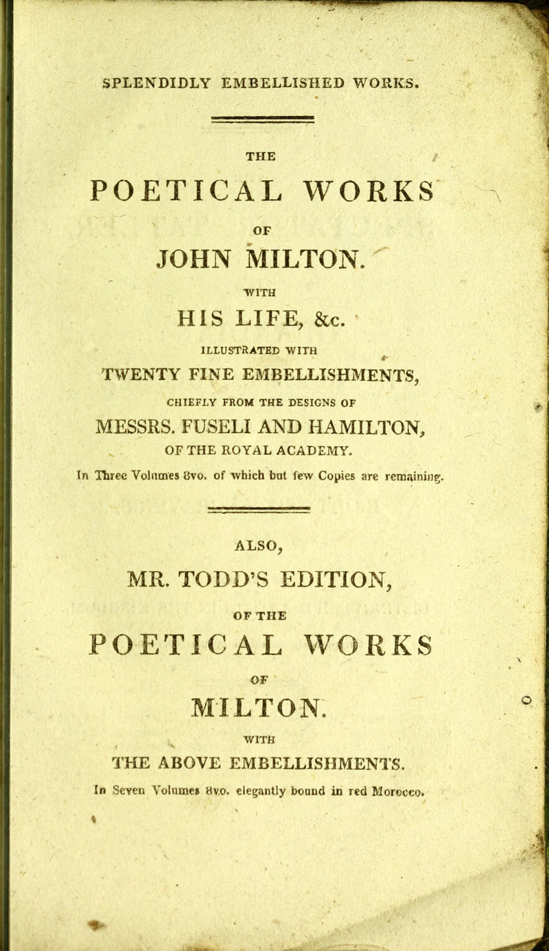 THE / POETICAL WORKS OF JOHN MILTON. WITH HIS LIFE, &c. ILLUSTRATED WITH TWENTY FINE EMBELLISHMENTS, CHIEFLY FROM THE DESIGNS OF MESSRS. FUSELI AND HAMILTON, OF THE ROYAL ACADEMY. In Three Volumes 8vo. of which but few Copies are remaining;. ALSO, MR. TODD’S EDITION, OF THE POETICAL WORKS OF MILTON. WITH THE ABOVE EMBELLISHMENTS. In Seven Volume* 8v.o. elegantly bound in red Morocco.