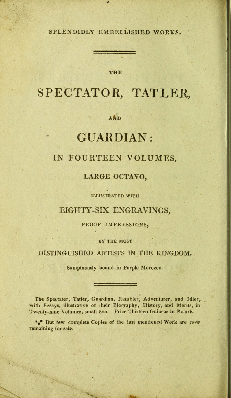 THE SPECTATOR, TATLER, A^D GUARDIAN: IN FOURTEEN VOLUMES, large octavo, ILLUSTRATED WITH EIGHTY-SIX ENGRAVINGS, PROOF IMPRESSIONS, BY THE MOST DISTINGUISHED ARTISTS IN THE KINGDOM. Sumptaously bound in Purple Morocco. The Spectator, Tatlcr, Ooardiaa, Rambler, Adventurer, and Idler, with Essays, illustrative of their Biography, History, and Merits, in Twenty-nine Volumes, small 8vo. Price Thirteen Guineas in Boards. But few complete Copies of the last mentioned Work are now irtmaining for sale.