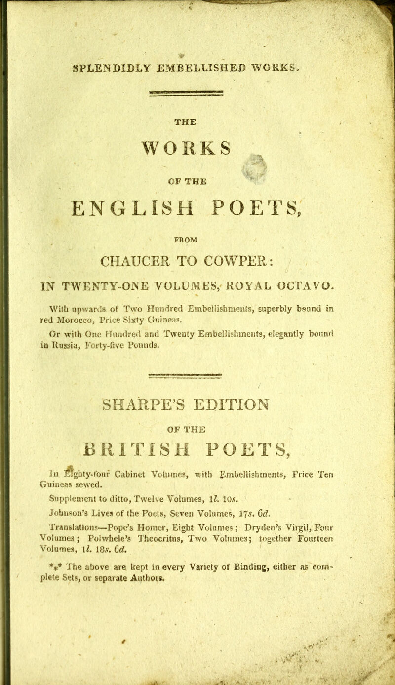 THE WORKS OF THE ENGLISH POETS, FROM CHAUCER TO COWPER: IN TWENTY-ONE VOLUMES, ROYAL OCTAVO. With upwards of Two Hundred Embellishments, superbly bsund in red Morocco, Price Sixty Guineas. Or with One Hundred and Twenty Embellishments, elegantly bound in Russia, Forty-five Pounds. SHARPE’S EDITION OF THE BRITISH POETS, In ;^tghty-fouf Cabinet Volmnea, with Embellishments, Price Ten Guineas sewed. Supplement to ditto, Twelve Volumes, \l, lO.t. Johnson’s Lives of the Poets, Seven Volumes, 6<f. Translations—Pope’s Homer, Eight Volumes ; Dryden’s Virgil, Four Volumes; Polwhele’s 'J'heocritus, Two Volumes; together Fourteen Volumes, Vl. 18v. Qd. The above are kept in every Variety of Binding, either as com- plete Sets, or separate Authors.