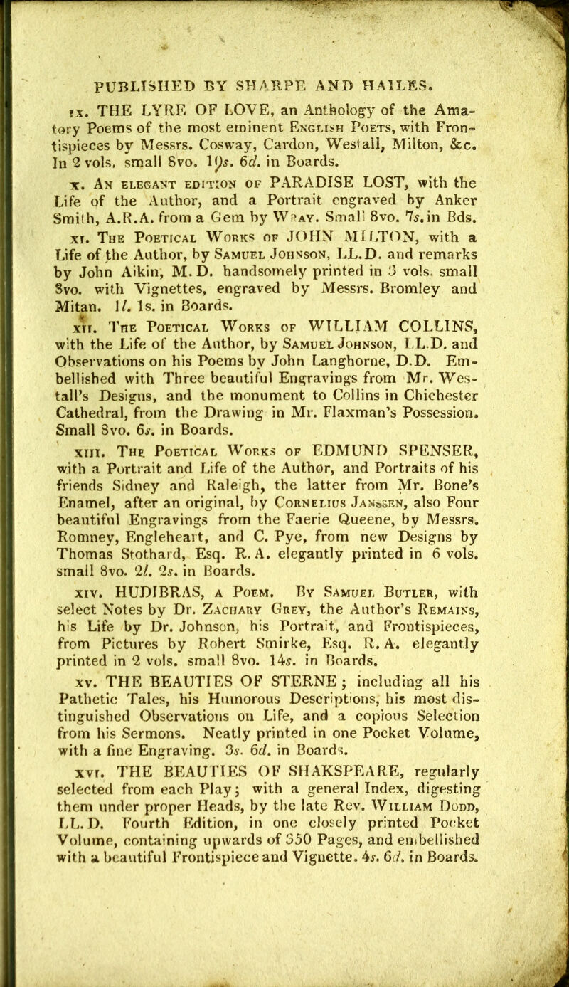 fx. THE LYRE OF LOVE, an Anthology of the Ama- tory Poems of the most eminent English Poets, with Fron- tispieces by Messrs. Cosway, Cardon, Westail, Milton, &c. In 2 vols. small 8vo. 6d. in Boards. X. An elegant edition of PARADISE LOST, with the Life of the Author, and a Portrait engraved by Anker Smith, A.R.A. from a Gem by Wray. Small 8vo. 7^.in Bds. XI. The Poetical W^orks of JOHN MUTTON, with a Life of the Author, by Samuel Johnson, LL.D. and remarks by John Aikin, M. D. handsomely printed in 3 vols. small Svo. with Vignettes, engraved by Messrs. Bromley and Mitan. \L Is. in Boards. xn. The Poetical Works of WILLIAM COLLINS, with the Life of the Author, by Samuel Johnson, I L.D. and Observations on his Poems by John Langhorne, D.D. Em- bellished with Three beautiful Engravings from Mr. Wes- tall’s Designs, and the monument to Collins in Chichester Cathedral, from the Drawing in Mr. Flaxman’s Possession, Small Svo. 6^. in Boards. xiiT. The Poetical Works of EDMUND SPENSER, with a Portrait and Life of the Author, and Portraits of his friends Sidney and Raleigh, the latter from Mr. Bone’s Enamel, after an original, by Cornelius Janssen, also Four beautiful Engravings from the Faerie Queene, by Messrs. Romney, Engleheait, and C. Pye, from new Designs by Thomas Stothard, Esq. R. A. elegantly printed in 6 vols. small Svo. 21. 2s. in Boards. XIV. HUDIBRAS, a Poem. By Samuel Butler, with select Notes by Dr. Zachary Grey, the Author’s Remains, his Life by Dr. Johnson, his Portrait, and Frontispieces, from Pictures by Robert Smirke, Esq. R. A. elegantly printed in 2 vols. small Svo. 14^. in Boards. XV. THE BEAUTIES OF STERNE; including all his Pathetic Tales, his Humorous Descriptions, his most dis- tinguished Observations on Life, and a copious Selection from his Sermons. Neatly printed in one Pocket Volume, with a fine Engraving. Sj-. 6d. in Boards. XVI. THE BEAUTIES OF SHAKSPEARE, regularly selected from each Play; with a general Index, digesting them under proper Heads, by the late Rev. William Dodd, LL.D. Fourth Edition, in one closely printed Poerket Volume, containing upwards of 350 Pages, and eiiibellished with a beautiful Frontispiece and Vignette. 4^. 6d, in Boards.