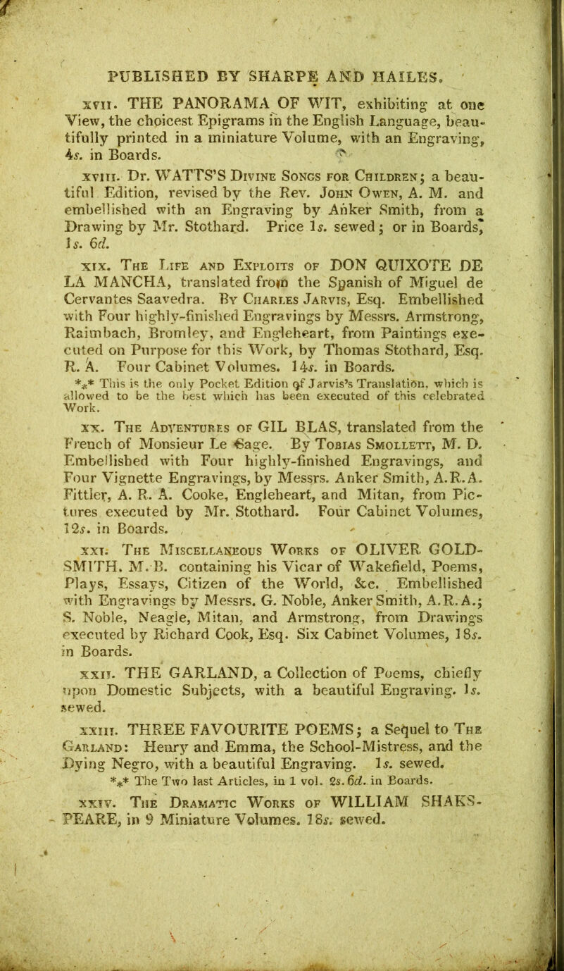 XVII. THE PANORAMA OF WIT, exhibiting at one View, the choicest Epigrams in the English Language, beau- tifully printed in a miniature Volume, with an Engraving, 4^. in Boards. xviii. Dr. WATTS’S Divine Songs for Children; a beati- tifnl Edition, revised by the Rev. John Owen, A. M. and embellished with an Engraving by Anker Smith, from a Drawing by Mr. Stothard. Price 1^. sewed; or in Boards* Is. 6d. XIX. The T.ife and Exploits of DON QUIXOTE DE LA MANCHA, translated from the Spanish of Miguel de Cervantes Saavedra. By Charles Jarvis, Esq. Embellished with Four highly-finished Engravings by Messrs. Armstrong, Raimbach, Bromley, and Eng'leheart, from Paintings exe- cuted on Purpose for this Work, by Thomas Stothard, Esq. R. k. Four Cabinet Volumes. 14j. in Boards. *** This is the only Pocket Edition Jarvis’s Translation, which is allowed to be the best which has been executed of this celebrated V/ork. XX. The Adventures of GIL BLAS, translated from the French of Monsieur Le ^age. By Tobias Smollett, M. D. Embellished with Four highly-finished Engravings, and Four Vignette Engravings, by Messrs. Anker Smith, A.R. A. Fittler, A. R. A. Cooke, Engleheart, and Mitan, from Pic- tures executed by Mr. Stothard. Four Cabinet Volumes, 12^. in Boards. XXI; The Miscellaneous Works of OLIVER GOLD- SMITH. M. B. containing his Vicar of Wakefield, Poems, Plays, Essays, Citizen of the World, See. Embellished with Engravings by Messrs. G. Noble, Anker Smith, A.R. A.; S. Noble, Neagie, Mitan, and Armstrong, from Drawings executed by Richard Cook, Esq. Six Cabinet Volumes, in Boards. XXII. THE GARLAND, a Collection of Poems, chiefly upon Domestic Subjects, with a beautiful Engraving. 1^. .sewed. xxiii. THREE FAVOURITE POEMS; a Sequel to The GaPvLANd: Henry and Emma, the School-Mistress, and the Dying Negro, vdth a beautiful Engraving. 1.$“. sewed. The Two last Articles, in 1 vol. 2s.6rf. in Boards. XXIV. The Dramatic Works of WILLIAM SHAKS- PEARE, in 9 Miniature Volumes. 18^. sewed.