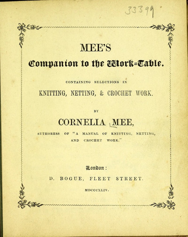 MEE’S tfompanton to tfre ®Botfe=©atile CONTAINING SELECTIONS IN KNITTING, NETTING, & CROCHET WORK, BY CORNELIA MEE, AUTHORESS OF “A MANUAL OF KNITTING, NETTING, AND CROCHET WORK.” Hont&on: D. BOGUE, FLEET STREET. MPCCCXLIV.