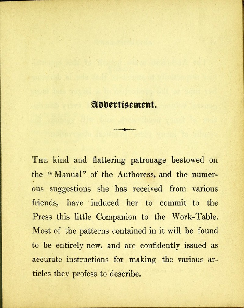 a&bmteemettt The kind and flattering patronage bestowed on the “Manual” of the Authoress, and the numer- ous suggestions she has received from various friends, have induced her to commit to the Press this little Companion to the Work-Table. Most of the patterns contained in it will be found to be entirely new, and are confidently issued as accurate instructions for making the various ar- ticles they profess to describe.