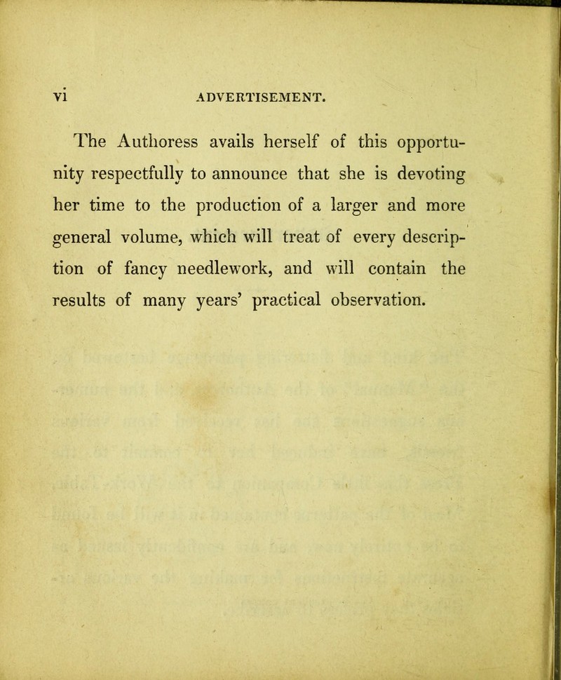 The Authoress avails herself of this opportu- nity respectfully to announce that she is devoting her time to the production of a larger and more general volume, which will treat of every descrip- tion of fancy needlework, and will contain the results of many years’ practical observation.