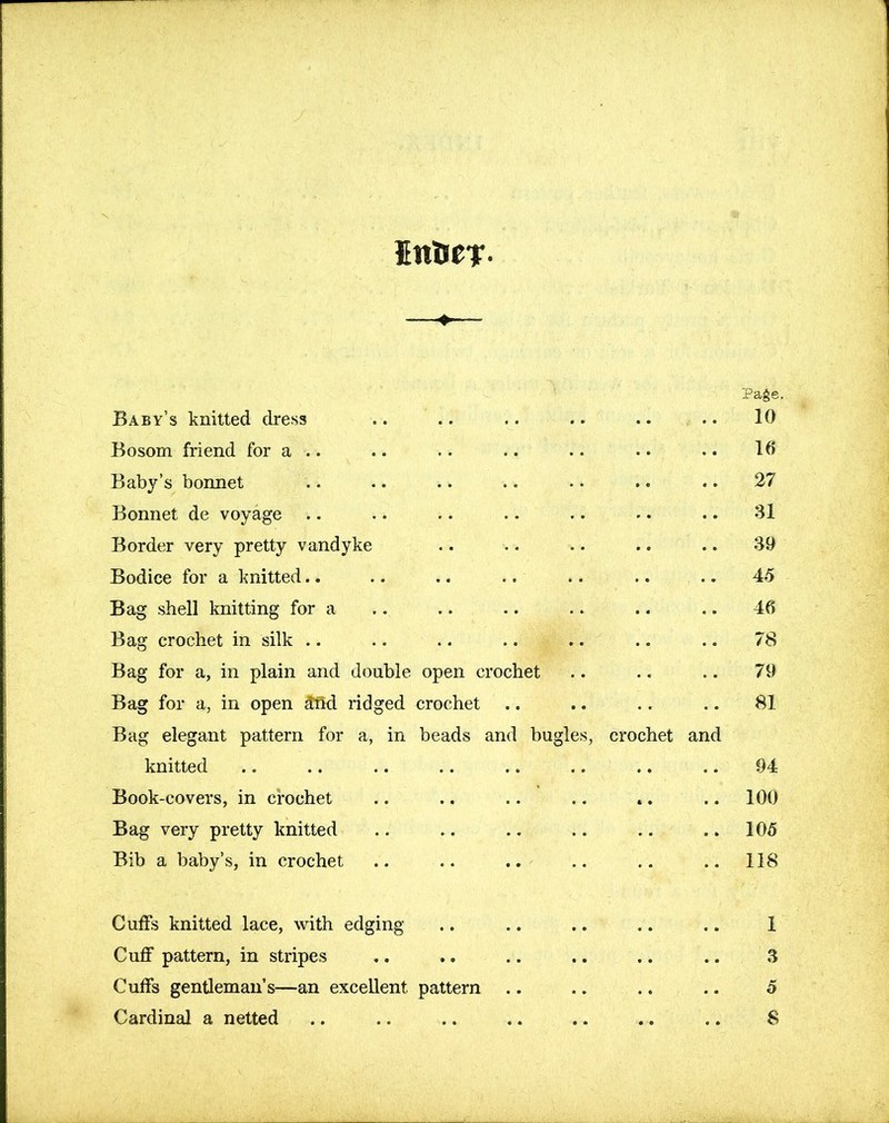 JfttSer- Page. Baby’s knitted dress .. .. .. .. .. .. 10 Bosom friend for a .. .. .. .. .. • • .. 10 Baby’s bonnet .. .. .. .. • • .. .. 27 Bonnet de voyage .. .. .. .. .. • • .. 31 Border very pretty Vandyke .. .. .. .. .. 39 Bodice for a knitted.. .. .. .. .. .. .. 45 Bag shell knitting for a .. .. .. .. .. .. 46 Bag crochet in silk .. .. .. .... .. .. 78 Bag for a, in plain and double open crochet .. .. .. 79 Bag for a, in open jtrid ridged crochet .. .. .. .. 81 Bag elegant pattern for a, in beads and bugles, crochet and knitted .. .. .. .. .. .. .. .. 94 Book-covers, in crochet .. .. .. .. «. .. 100 Bag very pretty knitted .. .. .. .. .. .. 105 Bib a baby’s, in crochet .. .. .. .. .. .. 118 Cuffs knitted lace, with edging .. .. .. .. .. 1 Cuff pattern, in stripes .. .. .. .. .. .. .3 Cuffs gentleman’s—an excellent pattern .. .. .. .. 5 Cardinal a netted .. .. .. .. .. .. .. 8
