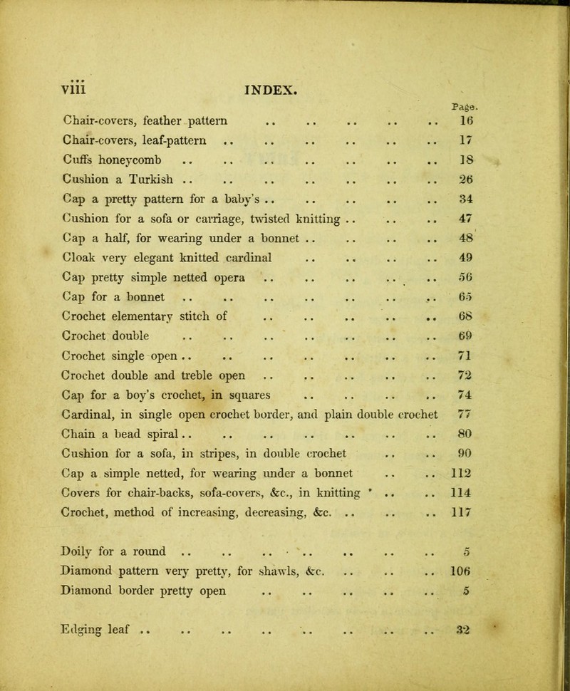 Page. Chair-covers, feather pattern .. .. .. .. .. 1(5 Chair-covers, leaf-pattern . . .. .. .. .. .. 17 Cuifs honeycomb .. .. .. .. .. .. .. 18 Cushion a Turkish .. .. .. .. .. .. .. 26 Cap a pretty pattern for a baby’s .. .. .. .. .. 34 Cushion for a sofa or carriage, twisted knitting .. .. .. 47 Cap a half, for wearing under a bonnet .. .. .. .. 48 Cloak very elegant knitted cardinal .. .. .. .. 49 Cap pretty simple netted opera .. .. .. .. .. 56 Cap for a bonnet .. .. .. .. .. .. 65 Crochet elementary stitch of .. .. .. .. .. 68 Crochet double .. .. .. .. .. .. .. 69 Crochet single open.. .. .. .. .. .. .. 71 Crochet double and treble open .. .. .. .. .. 72 Cap for a boy’s crochet, in squares .. .. .. .. 74 Cardinal, in single open crochet border, and plain double crochet 77 Chain a bead spiral.. .. .. .. .. .. .. 80 Cushion for a sofa, in stripes, in double crochet .. .. 90 Cap a simple netted, for wearing under a bonnet .. .. 112 Covers for chair-backs, sofa-covers, &c., in knitting ' .. .. 114 Crochet, method of increasing, decreasing, &c. .. .. .. 117 Doily for a round .. .. .... .. .. .. 5 Diamond pattern very pretty, for shawls, <fcc. .. .. .. 106 Diamond border pretty open .. .. .. .. .. 5 Edging leaf 32