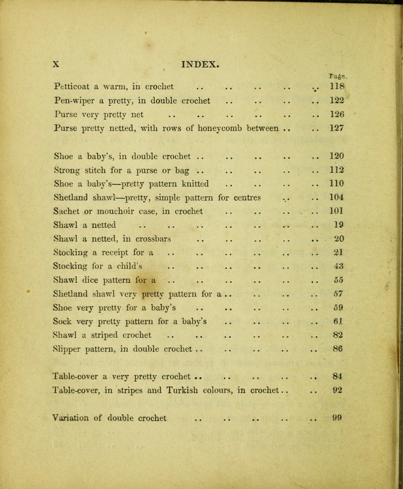 Petticoat a warm, in crochet Page. ... 118 Pen-wiper a pretty, in double crochet .. 122 Purse very pretty net .. 126 Purse pretty netted, with rows of honeycomb between .. .. 127 Shoe a baby’s, in double crochet .. .. 120 Strong stitch for a purse or bag .. .. 112 Shoe a baby’s—pretty pattern knitted .. 110 Shetland shawl—pretty, simple pattern for i centres .. 104 Sachet or mouchoir case, in crochet .. 101 Shawl a netted 19 Shawl a netted, in crossbars 20 Stocking a receipt for a 21 Stocking for a child’s 43 Shawl dice pattern for a 55 Shetland shawl very pretty pattern for a .. 57 Shoe very pretty for a baby’s 59 Sock very pretty pattern for a baby’s .. 61 Shawl a striped crochet .. 82 Slipper pattern, in double crochet .. .. 86 Table-cover a very pretty crochet .. .. .. 84 Table-cover, in stripes and Turkish colours, in crochet.. .. 92 Variation of double crochet .. 99