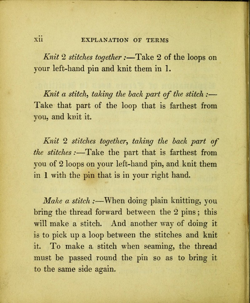 Knit 2 stitches together:—Take 2 of the loops on your left-hand pin and knit them in 1. Knit a stitch, taking the hack part of the stitch :— Take that part of the loop that is farthest from you, and knit it. Knit 2 stitches together, taking the hack part of the stitches:—Take the part that is farthest from you of 2 loops on your left-hand pin, and knit them in 1 with the pin that is in your right hand. Make a stitch :—When doing plain knitting, you bring the thread forward between the 2 pins; this will make a stitch. And another way of doing it is to pick up a loop between the stitches and knit it. To make a stitch when seaming, the thread must be passed round the pin so as to bring it to the same side again.