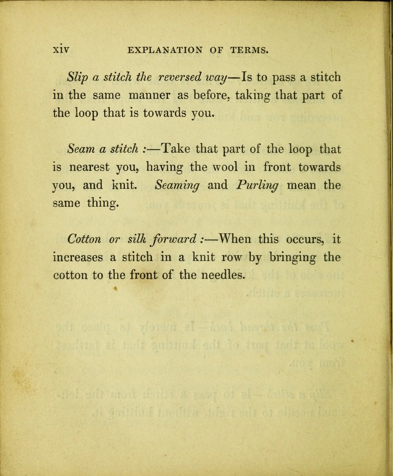 Slip a stitch the reversed way—Is to pass a stitch in the same manner as before, taking that part of the loop that is towards you. Seam a stitch :—Take that part of the loop that is nearest you, having the wool in front towards you, and knit. Seaming and Purling mean the same thing. Cotton or silk forward:—When this occurs, it increases a stitch in a knit row by bringing the cotton to the front of the needles.