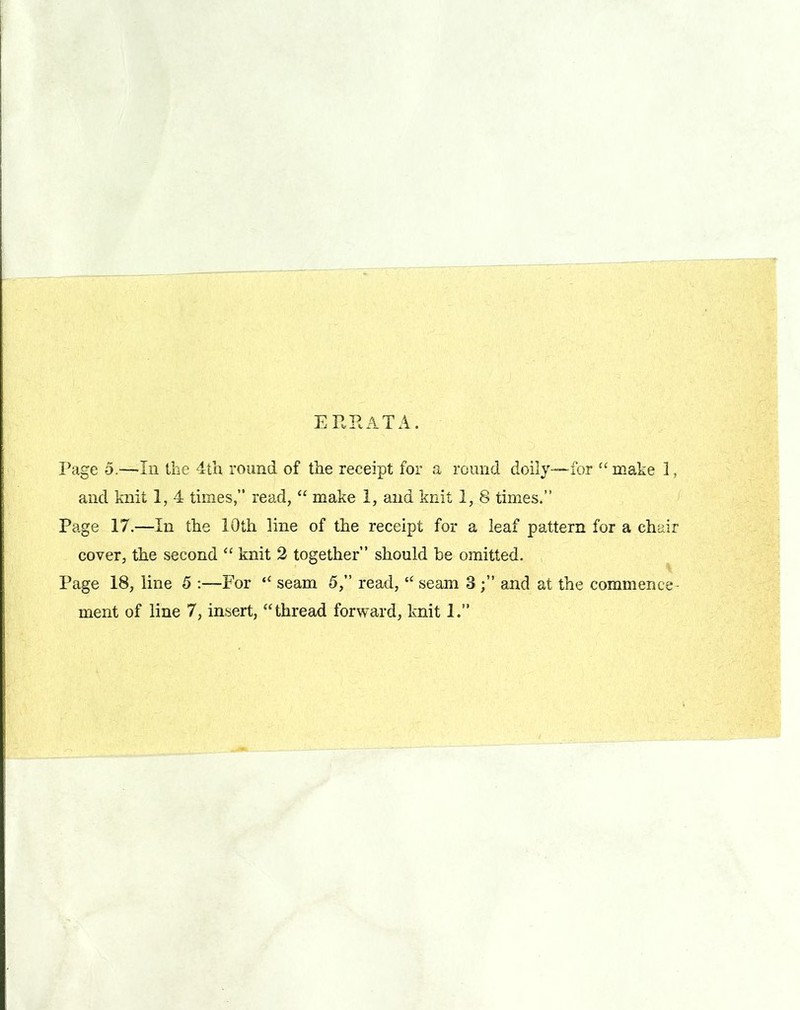 ERRATA. Page o.—In the 4th round of the receipt for a round doily—for “ make 1, and knit 1, 4 times,” read, “ make 1, and knit 1, 8 times.” Page 17.—In the 10th line of the receipt for a leaf pattern for a chair cover, the second “ knit 2 together” should be omitted. Page 18, line 5 :—For “ seam 5,” read, “ seam 3and at the commence
