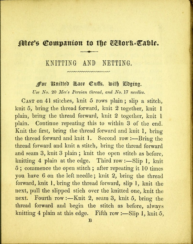 fHec’0 Companion to t§e SlSSIorft-Caiile. KNITTING AND NETTING, jfor i&tutMr Hate Stiffs, hull) lEtrgtttg. Use No. 20 Mee’s Persian thread, and No. 17 needles. Cast on 41 stitches, knit 5 rows plain; slip a stitch, knit 5, bring the thread forward, knit 2 together, knit 1 plain, bring the thread forward, knit 2 together, knit 1 plain. Continue repeating this to within 3 of the end. Knit the first, bring the thread forward and knit 1, bring the thread forward and knit 1. Second row :—Bring the thread forward and knit a stitch, bring the thread forward and seam 3, knit 3 plain ; knit the open stitch as before, knitting 4 plain at the edge. Third row:—Slip 1, knit 5 ; commence the open stitch ; after repeating it 10 times you have 6 on the left needle; knit 2, bring the thread forward, knit 1, bring the thread forward, slip 1, knit the next, pull the slipped stich over the knitted one, knit the next. Fourth row :—Knit 2, seam 3, knit 5, bring the thread forward and begin the stitch as before, always knitting 4 plain at this edge. Fifth row :—Slip 1, knit 5, B