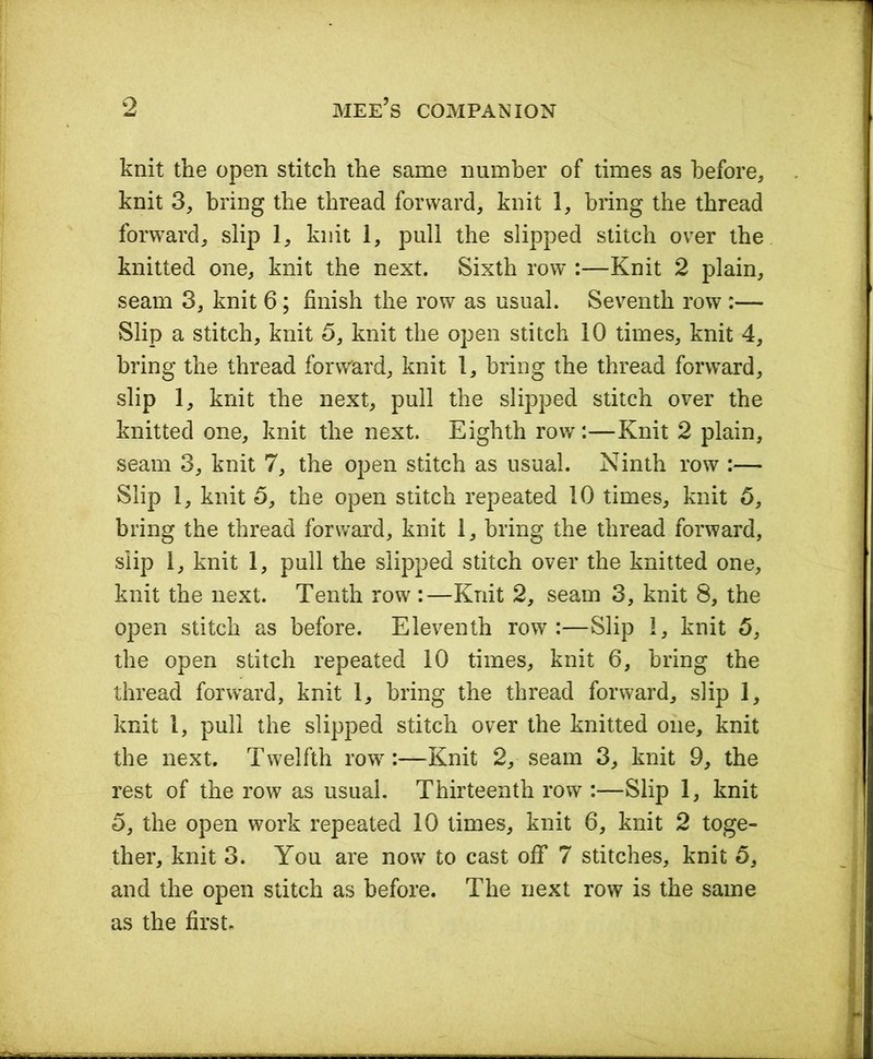 knit the open stitch the same number of times as before, knit 3, bring the thread forward, knit 1, bring the thread forward, slip 1, knit 1, pull the slipped stitch over the knitted one, knit the next. Sixth row :—Knit 2 plain, seam 3, knit 6; finish the row as usual. Seventh row :— Slip a stitch, knit 5, knit the open stitch 10 times, knit 4, bring the thread forward, knit 1, bring the thread forward, slip 1, knit the next, pull the slipped stitch over the knitted one, knit the next. Eighth row:—Knit 2 plain, seam 3, knit 7, the open stitch as usual. Ninth row :— Slip 1, knit 5, the open stitch repeated 10 times, knit 5, bring the thread forward, knit 1, bring the thread forward, slip 1, knit 1, pull the slipped stitch over the knitted one, knit the next. Tenth row :—Knit 2, seam 3, knit 8, the open stitch as before. Eleventh row:—Slip 1, knit 5, the open stitch repeated 10 times, knit 6, bring the thread forward, knit 1, bring the thread forward, slip 1, knit 1, puli the slipped stitch over the knitted one, knit the next. Twelfth row:—Knit 2, seam 3, knit 9, the rest of the row as usual. Thirteenth row :—Slip 1, knit 5, the open work repeated 10 times, knit 6, knit 2 toge- ther, knit 3. You are now to cast off 7 stitches, knit 5, and the open stitch as before. The next row is the same as the first.