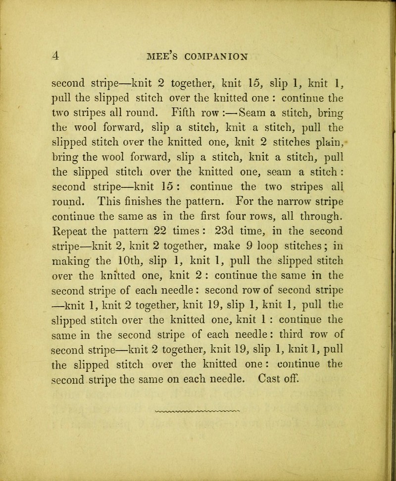 second stripe—knit 2 together, knit 15, slip 1, knit 1, pall the slipped stitch over the knitted one : continue the two stripes all round. Fifth row :—Seam a stitch, bring the wool forward, slip a stitch, knit a stitch, pull the slipped stitch over the knitted one, knit 2 stitches plain,- bring the wool forward, slip a stitch, knit a stitch, pull the slipped stitch over the knitted one, seam a stitch : second stripe—knit 15 : continue the two stripes all round. This finishes the pattern. For the narrow stripe continue the same as in the first four rows, all through. Repeat the pattern 22 times: 23d time, in the second stripe—knit 2, knit 2 together, make 9 loop stitches; in making the 10th, slip 1, knit 1, pull the slipped stitch over the knitted one, knit 2 : continue the same in the second stripe of each needle: second row of second stripe —-knit 1, knit 2 together, knit 19, slip 1, knit 1, pull the slipped stitch over the knitted one, knit 1 : continue the same in the second stripe of each needle: third row of second stripe—knit 2 together, knit 19, slip 1, knit 1, pull the slipped stitch over the knitted one: continue the second stripe the same on each needle. Cast off.