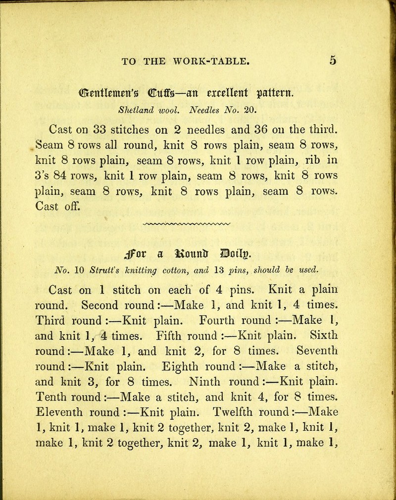 Gentlemen's Cuffs—an exeellent pattern. Shetland wool. Needles No. 20. Cast on 33 stitches on 2 needles and 36 on the third. , Seam 8 rows all round, knit 8 rows plain, seam 8 rows, knit 8 rows plain, seam 8 rows, knit 1 row plain, rib in 3 s 84 rows, knit 1 row plain, seam 8 rows, knit 8 rows plain, seam 8 rows, knit 8 rows plain, seam 8 rows. Cast off. dfor a Hounff Umlg. No. 10 Strutt's knitting cotton, and 13 pins, should be used. Cast on 1 stitch oil each of 4 pins. Knit a plain round. Second round:—Make 1, and knit 1, 4 times. Third round :—Knit plain. Fourth round :—Make l, and knit 1, 4 times. Fifth round :—Knit plain. Sixth round:—Make 1, and knit 2, for 8 times. Seventh round :—Knit plain. Eighth round :—Make a stitch, and knit 3, for 8 times. Ninth round:—Knit plain. Tenth round:—Make a stitch, and knit 4, for 8 times. Eleventh round:—Knit plain. Twelfth round:—Make 1, knit 1, make 1, knit 2 together, knit 2, make 1, knit 1, make 1, knit 2 together, knit 2, make 1, knit 1, make 1,