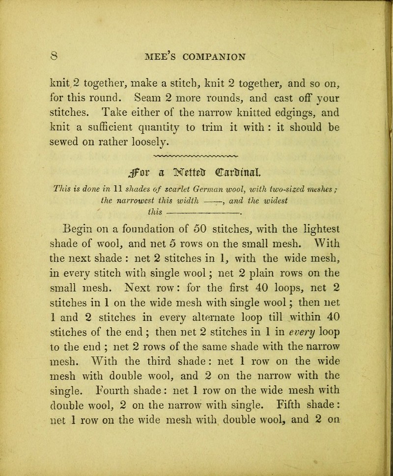 knit, 2 together, make a stitch, knit 2 together, and so on, for this round. Seam 2 more rounds, and cast off your stitches. Take either of the narrow knitted edgings, and knit a sufficient quantity to trim it with : it should be sewed on rather loosely. Jhsr a KrtMr Cardinal. This is done in 11 shades of scarlet German wool, with two-sized meshes ; the narrowest this width ——, and the widest this - Begin on a foundation of 50 stitches, with the lightest shade of wool, and net 5 rows on the small mesh. With the next shade : net 2 stitches in 1, with the wide mesh, in every stitch with single wool; net 2 plain rows on the small mesh. Next row: for the first 40 loops, net 2 stitches in 1 on the wide mesh with single wool; then net 1 and 2 stitches in every alternate loop till within 40 stitches of the end ; then net 2 stitches in 1 in every loop to the end ; net 2 rows of the same shade with the narrow mesh. With the third shade: net 1 row on the wide mesh with double wool, and 2 on the narrow with the single. Fourth shade: net 1 row on the wide mesh with double wool, 2 on the narrow with single. Fifth shade: net 1 row on the wide mesh with double wool, and 2 on