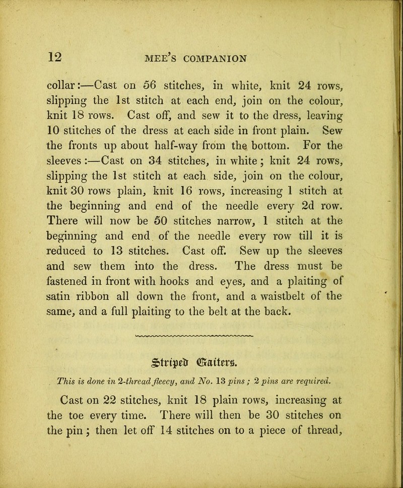 collar:—Cast on 56 stitches, in white, knit 24 rows, slipping the 1st stitch at each end, join on the colour, knit 18 rows. Cast off, and sew it to the dress, leaving 10 stitches of the dress at each side in front plain. Sew the fronts up about half-way from the bottom. For the sleeves :—Cast on 34 stitches, in white; knit 24 rows, slipping the 1st stitch at each side, join on the colour, knit 30 rows plain, knit 16 rows, increasing 1 stitch at the beginning and end of the needle every 2d row. There will now he 50 stitches narrow, 1 stitch at the beginning and end of the needle every row till it is reduced to 13 stitches. Cast off. Sew up the sleeves and sew them into the dress. The dress must be fastened in front with hooks and eyes, and a plaiting of satin ribbon all down the front, and a waistbelt of the same, and a full plaiting to the belt at the back. gdrtpeb (Matters. This is done in 2-thread fleecy, and No. 13 pins ; 2 pins are required. Cast on 22 stitches, knit 18 plain rows, increasing at the toe every time. There will then be 30 stitches on the pin; then let off 14 stitches on to a piece of thread.