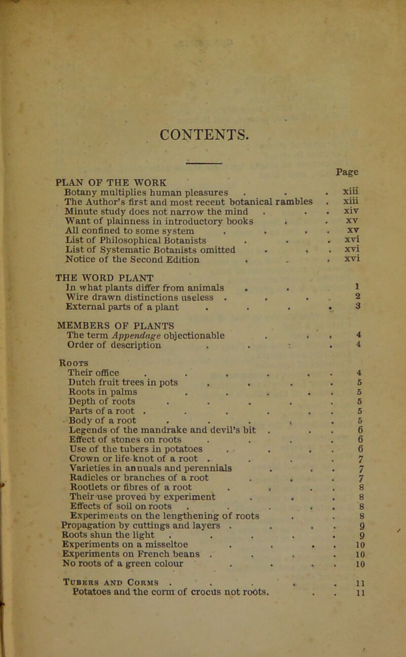 CONTENTS PLAN OF THE WORK Botany multiplies human pleasures The Author’s first and most recent botanical rambles Minute study does not narrow the mind Want of plainness in introductory books All confined to some system List of Philosophical Botanists List of Systematic Botanists omitted Notice of the Second Edition THE WORD PLANT In what plants differ from animals Wire drawn distinctions useless . External parts of a plant MEMBERS OF PLANTS The term Appendage objectionable Order of description . . : Roots Their oflice ..... Dutch fruit trees in pots Roots in palms .... Depth of roots .... Parts of a root ..... Body of a root .... Legends of the mandrake and devil’s bit . Effect of stones on roots Use of the tubers in potatoes Crown or life-knot of a root . Varieties in annuals and perennials Radicles or branches of a root Rootlets or fibres of a root . . Their use proved by e.\periment Effects of soil on roots .... Experiments on the lengthening of roots Propagation by cuttings and layers . Roots shun the light .... Experiments on a misseltoe Experiments on French beans . No roots of a green colour Tubers ano Corms .... Page . xili . xiii . xiv . XV . XV . xvl . xvi . xvi 1 2 3 4 4 4 5 5 5 5 5 6 6 6 7 7 7 8 8 8 8 9 9 10 10 10 11