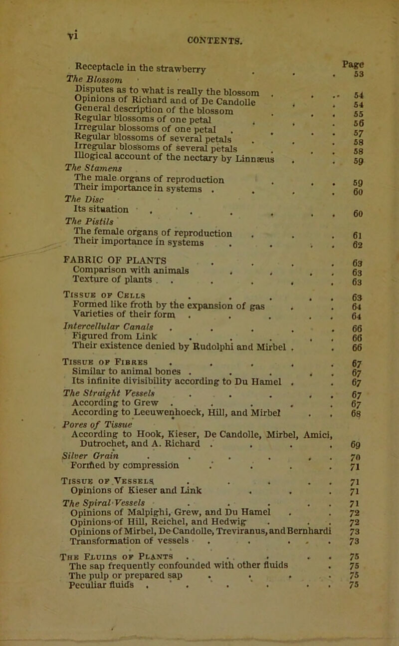 Receptacle in the strawberry The Blossom Disputes as to what is really the blossom . Opinions of Richard and of De Candolle General description of the blossom Regular blossoms of one petal Irregular blossoms of one petal Regular blossoms of several petels Irregular blossoms of several petals lUogical account of the nectary by Linn sens The Stamens The male organs of reproduction Their importance in systems . The Disc Its situation . . The Pistils The female organs of reproduction Their importance in systems , FABRIC OF PLANTS . . . .63 Comparison with animals , . ' . ! 63 Texture of plants . . . . , .63 Tissue op Cells . . . . . 63 Formed like froth by the expansion of gas , . 64 Varieties of their form . . . . . 64 Intercellular Canals . . . . .66 Figured from Link . . ... 66 Their existence denied by Rudolphi and Mirbel . . 66 Tissue op Fibres . . . , .67 Similar to animal bones . . . . . 67 Its infinite divisibility according to Du Hamel . . 67 The Straight Vessels . . . . . 67 According to Grew . . . . .67 According to Leeuwenhoeck, Hill, and Mirbel . , 68 Pores of Tissue According to Hook, Kieser, De Candolle, Mirbel, Amici, Dutrochet, and A. Richard . . . .69 Silver Grain , . . . , . 70 Fonfied by compression . . .71 Tissue op.Vessels . . . . . 71 Opinions of Kieser and Link . . - 71 The Spiral-Vessels . . . . . 71 Opinions of Malpighi, Grew, and Du Hamel . . 72 Opinions of Hill, Reichel, and Hedwig . . . 72 Opinions ofMirbel, DeCandolle,Treviranus,andBernhardi 73 Transformation of vessels • . . ... 73 The Fiuins op Plants .. . . . . . 75 The sap frequently confounded with other fluids . 75 The pulp or prepared sap . . -75 Peculiar fluids . . 75 Page S3 54 64 65 56 87 58 58 59 69 60 60 61 62