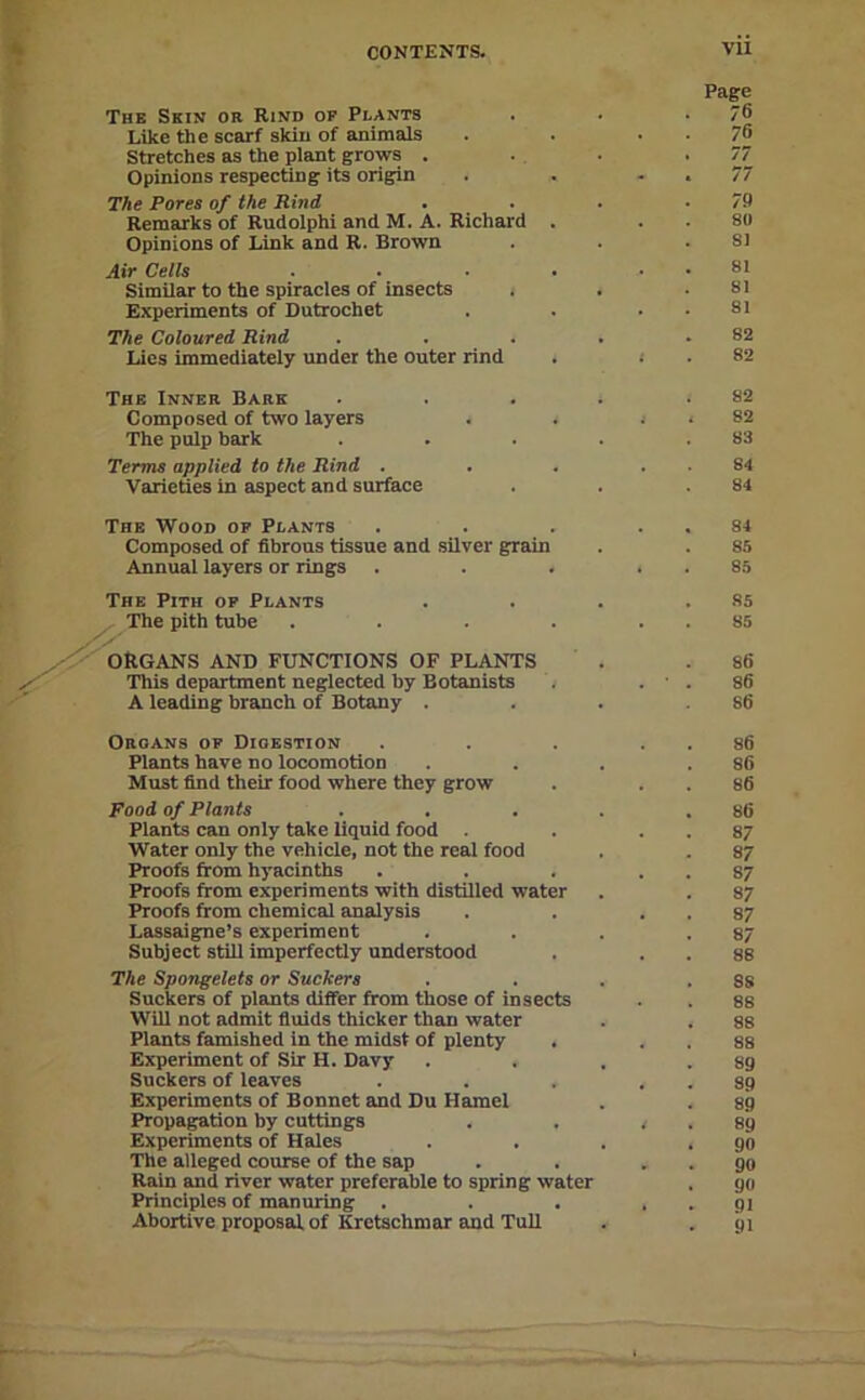 Page The Skin or Rind op Plants . . . 6 Like the scarf skiu of animals . . . . 76 Stretches as the plant grows . . . ' V Opinions respecting its origin . . - . 77 The Pores of the Rind . . . . 7P Remarks of Rudolphi and M. A. Richard . . . 80 Opinions of Link and R. Brown . . .81 Air Cells . . ■ ■ . . 81 Similar to the spiracles of insects . . .81 Experiments of Dutrochet . . . . 81 The Coloured Rind . . . . .82 Lies immediately under the outer rind . < . 82 The Inner Bare . . . . .82 Composed of two layers . . j . 82 The pulp bark . . . . .83 Terms applied to the Rind . . . . . 84 Varieties in aspect and surface . . .84 The Wood op Plants . . . . , 84 Composed of fibrous tissue and silver grain . . 85 Annual layers or rings . . . . . 85 85 85 86 86 86 Organs op Digestion . . . . . 86 Plants have no locomotion . . . .86 Must find their food where they grow . . . 86 Food of Plants . . . . .86 Plants can only take liquid food . . . 87 Water only the vehicle, not the real food . . 87 Proofs from hyaeinths . . . . . 87 Proofs from experiments with distilled water . . 87 Proofs from ehemical analysis . . . . 87 Lassaigne’s experiment . . . .87 Subject stUl imperfectly understood . . . 88 The Spongelets or Suckers . . . .8s Suckers of plants differ from those of insects . . 88 Will not admit fiuids thicker than water . . 88 Plants famished in the midst of plenty . . . 88 Experiment of Sir H. Davy . . . .89 Suckers of leaves . . . . . 89 Experiments of Bonnet and Du Hamel . . gg Propa^tion by cuttings . . < . 89 Experiments of Hales . . . .90 The alleged course of the sap . . . . go Rain and river water preferable to spring water . go Principles of manuring . . . . . 91 Abortive proposal of Kretschmar and TuU . . 91 The Pith op Plants The pith tube ORGANS AND FUNCTIONS OF PLANTS This department neglected by Botanists A leading branch of Botany .