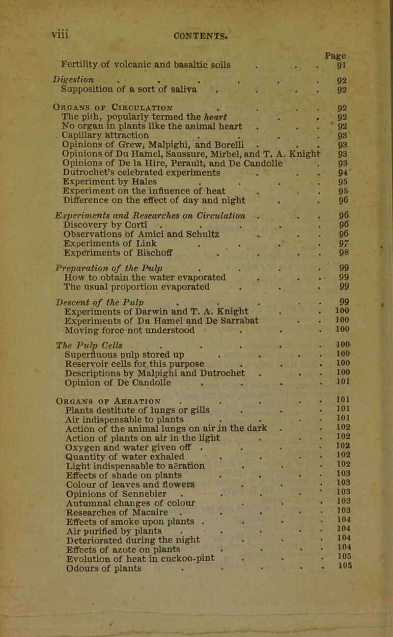 Page Fertility of volcanic and basaltic soils . . . 91 ViKestion . . . . . .92 Supposition of a sort of saliva . . . . 92 Organs of Circulation . . . . 92 Tlie piih, popularly termed the heart . . 92 No organ in plants like the animal heart . . . ' 92 Capillary attraction . . . .93 Opinions of GreWj Malpighi, and Borelli . . . 93 Opinions of Du Hamel, Saussure, Mirhel, and T. A. Knight 93 Opinions of De la Hire, Peraulti and De Candolle . 93 Dutrochet’s celebrated experiments . . . 94 Experiment by Hales . . . .95 Experiment on the influence of heat . . . 95 Difference on the eflect of day and night . . 96 Experiments and Researches on Circulation . . . 96 Discovery by Corti . . . . .96 Obsen'ations of Amici and Schultz . . . 96 Experiments of Link . . . .97 Experiments of BischofiT . ' . . . 98 Preparation of the Pulp . . . .99 How to obtain the water evaporated . . . 99 The usual proportion evaporated . . .99 Descent of the Pulp . . . . . 99 Experiments of Darwin and T. A. Knight . . 100 Experiments of Du Hamel Md De Sarrabat . . 100 Moving force not understood . . • 100 The Pulp Cells . . . . .100 Superfluous pulp stored up . . . . lOO Reservoir cells for tius purpose . . . 100 Descriptions by Malpighi and Dutrochct . . . 100 Opinion of De Candolle . . . .101 Organs of Aeration Plants destitute of lungs or gills Air indispensable to plants Action of the animal lungs on air in the dark Action of plants on air in the light Oxygen and water given oflf . Quantity of water exhaled Light indispensable to aeration Eflfects of shade on plants Colour of leaves and flowers Opinions of Sennebier Autumnal changes of colour Researches of Macaire . Effects of smoke upon plants . Air purified by plants Deteriorated during the night Effects of azote on plants Evolution of heat in cuckoo-pint Odours of plants 101 101 101 102 102 102 102 102 103 103 103 103 103 104 104 104 104 105 105