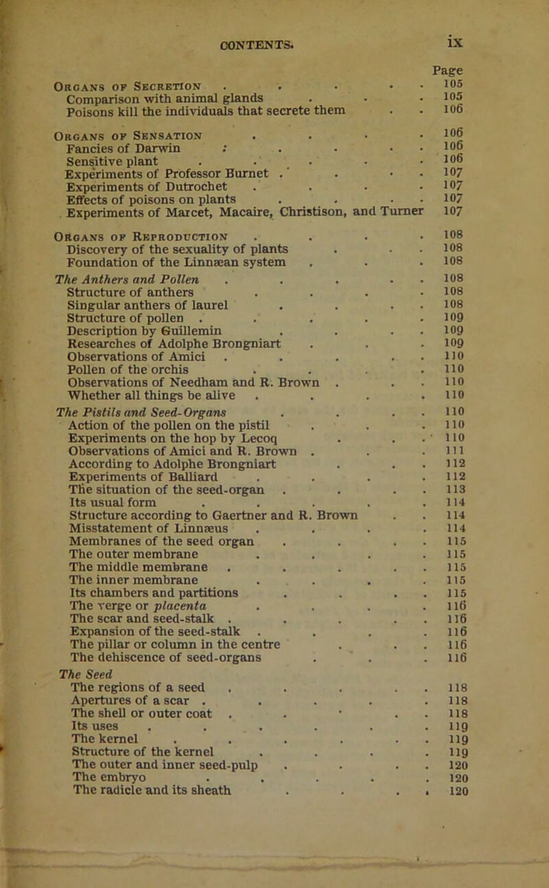 Page OaoANS OP Secretion . . . • • Comparison with animal glands . • • 105 Poisons kill the individuals that secrete them . . 106 Organs of Sensation .... 106 Fancies of Darwin : . - . . 106 Sensitive plant . . _ . • .106 Experiments of Professor Barnet . . . 107 Experiments of Dutrochet .... 107 Effects of poisons on plants . . . . 107 Experiments of Maicet, Macaire, Christison, and Turner 107 Organs of Rkproduction .... 108 Discovery of the sexuality of plants . . . 108 Foundation of the linnsean system . . . 108 The Anthers and Pollen . . . . . 108 Structure of anthers . . . .108 Singular anthers of laurel . . . . 108 Structure of pollen . . . . .109 Description by Suillemin . . . . log Researches of Adolphe Brongnlart . . .109 Observations of Amici . . . . . no Pollen of the orchis . . .110 Observations of Needham and R. Brown . . .110 Whether all things be alive . . . .110 The Pistils and Seed-Organs . . . . 110 Action of the pollen on the pistil . . .110 Experiments on the hop by Lecoq . . .110 Observations of Amici and R. Brown . . .Ill According to Adolphe Brongniart . ..112 Experiments of BaUiard . . . .112 The situation of the seed-organ . . . . 113 Its usual form . . . . .114 Structure according to Gaertner and R. Brown . . 114 Misstatement of Linnteus . . . .114 Membranes of the seed organ . . . . IIS The outer membrane . . . .115 The middle membrane . . . . . 115 The inner membrane . . . .115 Its chambers and partitions . . . . 115 The verge or p/acenfa . . . .116 The scar and seed-stalk . . . . . 1I6 Expansion of the seed-stalk . . . .116 The pillar or column in the centre . . .116 The dehiscence of seed-organs . ' . .116 The Seed The regions of a seed . . . . . 118 Apertures of a scar . . . . . 118 The shell or outer coat . . • . . 118 Its uses . . . . . .119 The kernel . . . . . . II9 Structure of the kernel .... I19 The outer and inner seed-pulp . . . . 120 The embryo ..... 120 The radicle and its sheath . . . . 120