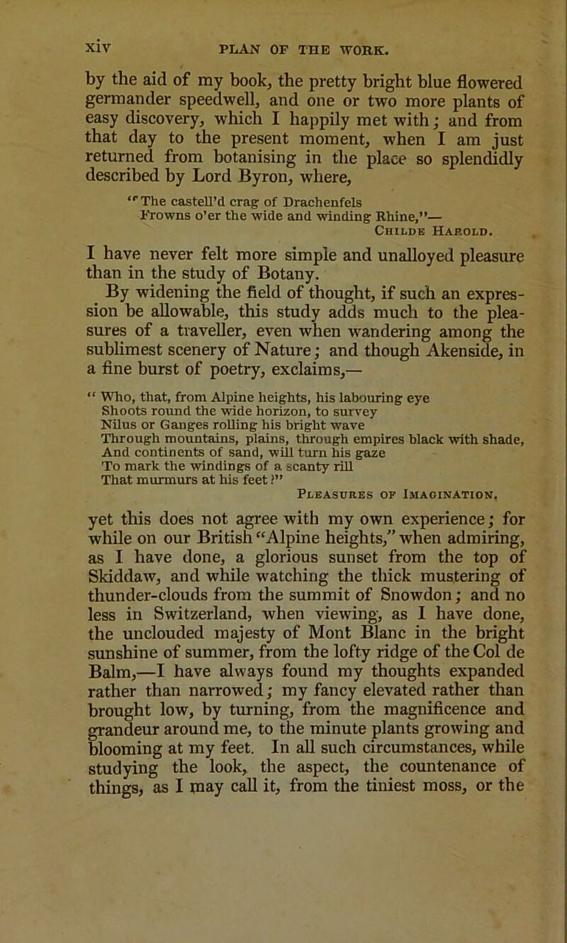 by the aid of my book, the pretty bright blue flowered germander speedwell, and one or two more plants of easy discovery, which I happily met with; and from that day to the present moment, when I am just returned from botanising in the place so splendidly described by Lord Byron, where, “The castell’d crag: of Drachenfels Frowns o’er the wide and winding Rhine,”— CiiiLDE Harold. I have never felt more simple and unalloyed pleastire than in the study of Botany. By widening the field of thought, if such an expres- sion be allowable, this study adds much to the plea- sures of a traveller, even when wandering among the subUmest scenery of Nature; and though Akenside, in a fine burst of poetry, exclaims,— “ Who, that, from Alpine heights, his labouring eye Shoots round the wide horizon, to survey NUus or Ganges rolling his bright wave Through mountains, plains, through empires black with shade. And continents of sand, will turn his gaze To mark the windings of a scanty riU That murmurs at his feet 1” Pleasures of Imagination, yet this does not agree with my own experience; for while on our British “Alpine heights,” when admiring, as I have done, a glorious sunset from the top of Skiddaw, and while watching the thick mustering of thunder-clouds from the summit of Snowdon; and no less in Switzerland, when viewing, as 1 have done, the unclouded majesty of Mont Blanc in the bright sunshine of summer, from the lofty ridge of the Col de Balm,—I have always found my thoughts expanded rather than narrowed; my fancy elevated rather than brought low, by turning, from the magnificence and grandeur around me, to the minute plants growing and blooming at my feet. In aU such circumstances, while studying the look, the aspect, the countenance of things, as I may call it, from the tiniest moss, or the