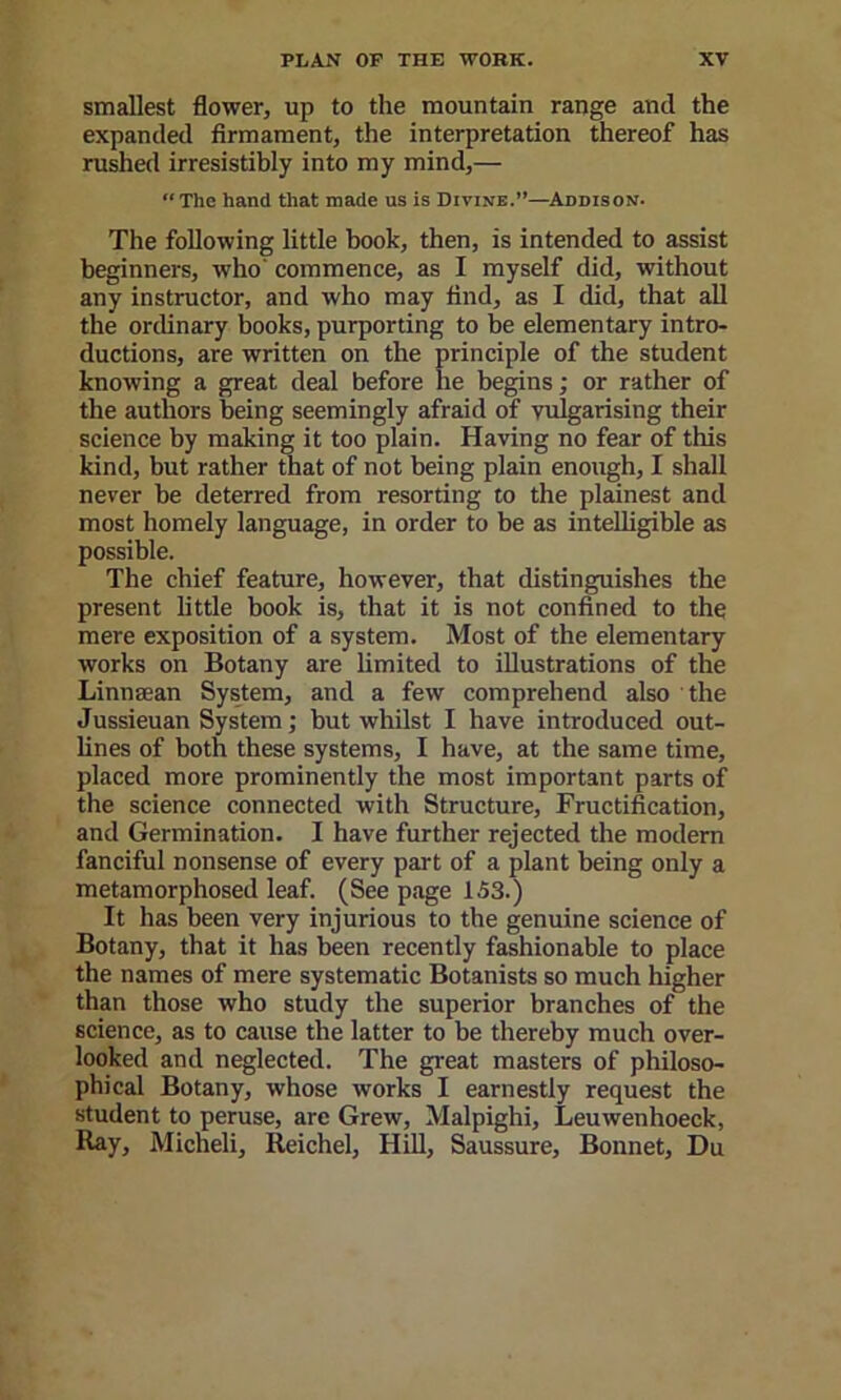 smallest flower, up to the mountain range and the expanded firmament, the interpretation thereof has rushed irresistibly into my mind,— “The hand that made us is Divine.”—^Addison. The following little book, then, is intended to assist beginners, who' commence, as I myself did, without any instructor, and who may find, as I did, that all the ordinary books, purporting to be elementary intro- ductions, are written on the principle of the student knowing a great deal before he begins; or rather of the authors being seemingly afraid of vulgarising their science by making it too plain. Having no fear of this kind, but rather that of not being plain enough, I shall never he deterred from resorting to the plainest and most homely language, in order to be as intelligible as possible. The chief feature, however, that distinguishes the present httle book is, that it is not confined to the mere exposition of a system. Most of the elementary works on Botany are limited to illustrations of the Linnsean System, and a few comprehend also the Jussieuan System; but whilst I have introduced out- lines of both these systems, I have, at the same time, placed more prominently the most important parts of the science connected with Structure, Fructification, and Germination. I have further rejected the modem fanciful nonsense of every part of a plant being only a metamorphosed leaf. (See page 153.) It has been very injurious to the genuine science of Botany, that it has been recently fashionable to place the names of mere systematic Botanists so much higher than those who study the superior branches of the science, as to cause the latter to be thereby much over- looked and neglected. The great masters of philoso- phical Botany, whose works I earnestly request the student to peruse, are Grew, Malpighi, Leuwenhoeck, Ray, Micheli, Reichel, HiU, Saussure, Bonnet, Du