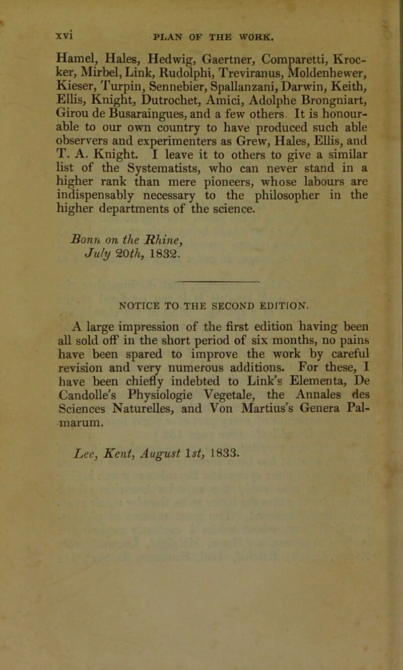 Hamel, Hales, Hedwig, Gaertner, Comparetti, Kroc- ker, Mirbel, Link, Rudolphi, Treviranus, Moldenhewer, Kieser, Turpin, Sennebier, Spallanzani, Darwin, Keith, Ellis, Knight, Dutrocliet, Amici, Adolphe Brongniart, Girou de Busaraingues, and a few others. It is honour- able to our own country to have produced such able observers and experimenters as Grew, Hales, Ellis, and T. A. Knight. I leave it to others to give a similar list of the Systematists, who can never stand in a higher rank than mere pioneers, whose labours are indispensably necessary to the philosopher in the higher departments of the science. Bonn on the Rhine, July 20th, 1832. NOTICE TO THE SECOND EDITION. A large impression of the first edition having been all sold off in the short period of six months, no pains have been spared to improve the work by careful revision and very numerous additions. For these, I have been chiefly indebted to Link’s Elements, De Candolle’s Physiologic Vegetale, the Annales des Sciences Naturelles, and Von Martins’s Genera Pal- marum. Lee, Kent, August 1833.