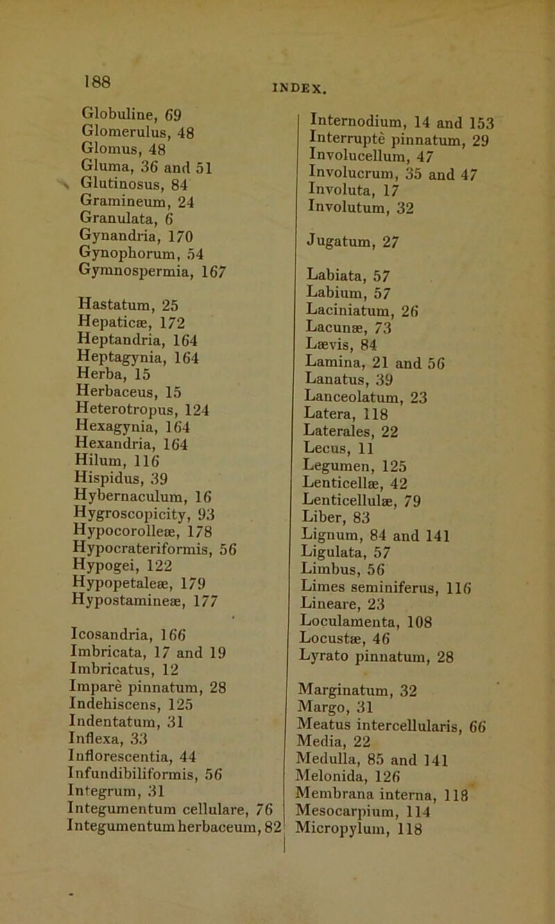 Globuline, 69 Glomerulus, 48 Glomus, 48 Gluma, 36 and 51 N Glutinosus, 84 Gramineum, 24 Granulata, 6 Gynandria, 170 Gynophorum, 54 Gymnospermia, 167 Hastatum, 25 Hepaticee, 172 Heptandria, 164 Heptagynia, 164 Herba, 15 Herbaceus, 15 Heterotropus, 124 Hexagynia, 164 Hexandria, 164 Hilum, 116 Hispidus, 39 Hybernaculum, 16 Hygroscopicity, 93 Hypocorolle®, 178 Hypocrateriformis, 56 Hypogei, 122 Hypopetale®, 179 Hypostamine®, 177 Icosandria, 166 Imbricata, 17 and 19 Imbricatus, 12 Irapare pinnatum, 28 Indehiscens, 125 Indentatum, 31 Inflexa, 33 Inflorescentia, 44 InfundibiUformis, 56 Integrum, 31 Integumentum cellulare, 76 Integumentumherbaceum, 82 index. Internodium, 14 and 153 Interrupte pinnatum, 29 Involucellum, 47 Involucrum, 35 and 47 Involuta, 17 Involutum, 32 Jugatum, 27 Labiata, 57 Labium, 57 Laciniatum, 26 Lacun®, 73 L®vis, 84 Lamina, 21 and 56 Lanatus, 39 Lanceolatum, 23 Latera, 118 Laterales, 22 Lecus, 11 Legumen, 125 Lenticell®, 42 Lenticellul®, 79 Liber, 83 Lignum, 84 and 141 Ligulata, 57 Limbus, 56 Limes seminiferus, 116 Lineare, 23 Loculamenta, 108 Locust®, 46 Lyrato pinnatum, 28 Marginatum, 32 Margo, 31 Meatus intercellularis, 66 Media, 22 Medulla, 85 and 141 Melonida, 126 Membrana interna, 118 Mesocarpium, 114 Micropylum, 118