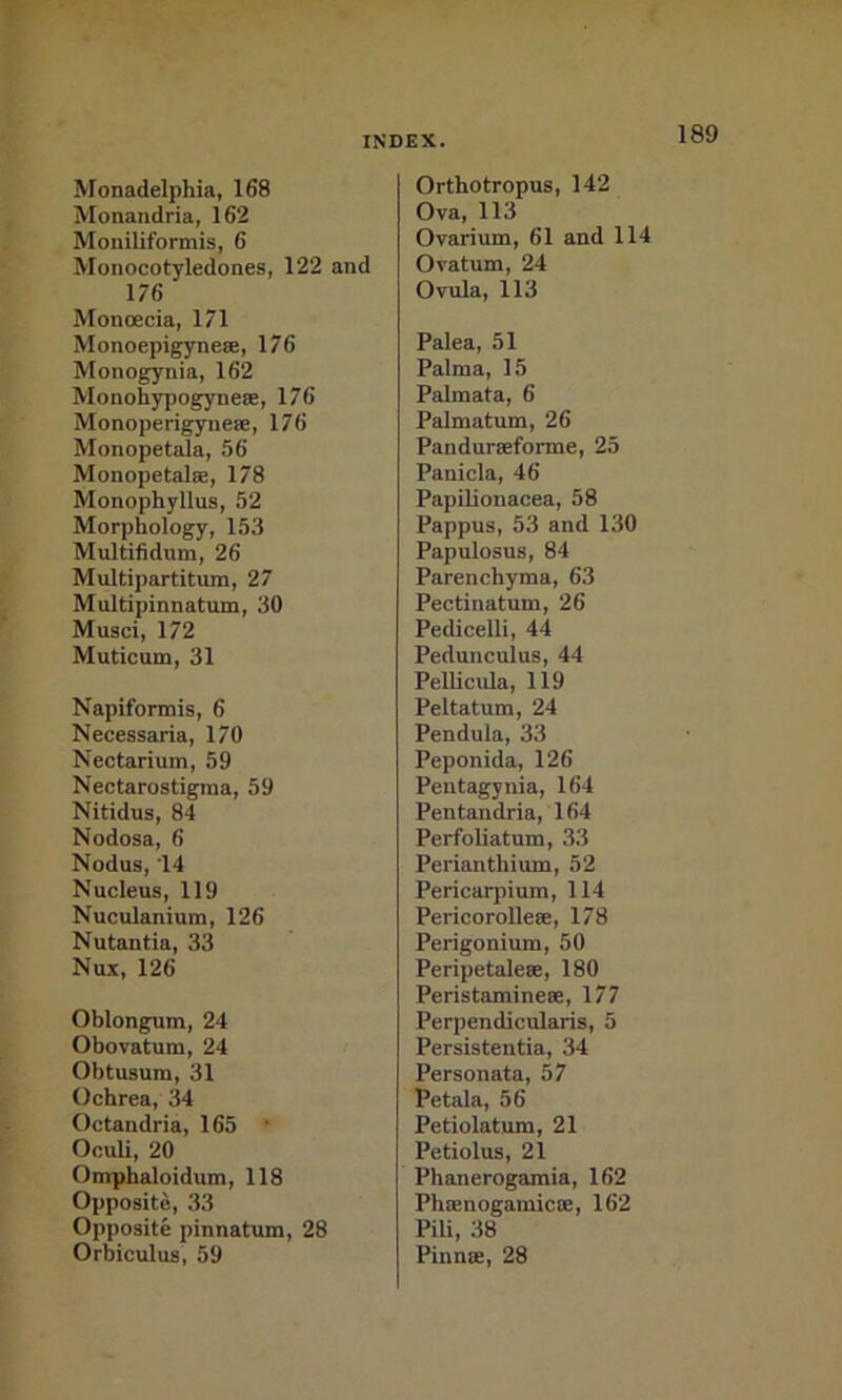 Monadelphia, 168 Monandria, 162 Moniliformis, 6 Monocotyledones, 122 and 176 MoncEcia, 171 Monoepigynese, 176 Monogynia, 162 Monohypogynese, 176 Monoperigyneae, 176 Monopetala, 56 Monopetalae, 178 Monophyllus, 52 Morphology, 153 Multifidum, 26 Multipartitum, 27 Multipinnatum, 30 Musci, 172 Muticum, 31 Napiformis, 6 Necessaria, 170 Nectarium, 59 Nectarostigraa, 59 Nitidus, 84 Nodosa, 6 Nodus, 14 Nucleus, 119 Nuculanium, 126 Nutantia, 33 Nux, 126 Oblongum, 24 Obovatum, 24 Obtusum, 31 Ochrea, 34 Octandria, 165 • Oculi, 20 Omphaloidum, 118 Opposite, 33 Opposite pinnatum, 28 Orbiculus, 59 Orthotropus, 142 Ova, 113 Ovarium, 61 and 114 Ovatum, 24 Ovula, 113 Palea, 51 Palma, 15 Palmata, 6 Palmatum, 26 Panduraeforme, 25 Panicla, 46 Papilionacea, 58 Pappus, 53 and 130 Papulosus, 84 Parenchyma, 63 Pectinatum, 26 Pedicelli, 44 Pedunculus, 44 Pellicula, 119 Peltatum, 24 Pendula, 33 Peponida, 126 Pentagynia, 164 Pentandria, 164 Perfoliatum, 33 Perianthium, 52 Pericarpium, 114 Pericorolleae, 178 Perigonium, 50 Peripetaleae, 180 Peristamineae, 177 Perpendicularis, 5 Persistentia, 34 Personata, 57 Petala, 56 Petiolatum, 21 Petiolus, 21 Phanerogamia, 162 Phaenogamicae, 162 Pili, 38 Pinnae, 28