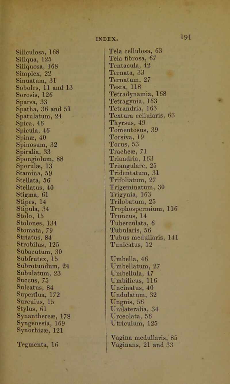 Siliculosa, 168 Siliqua, 125 Siliquosa, 168 Simplex, 22 Sinuatum, 31 Soboles, 11 and 13 Sorosis, 126 Sparsa, 33 Spatha, 36 and 51 Spatulatum, 24 Spica, 46 Spicula, 46 Spinse, 40 Spinosum, 32 Spiralia, 33 Spongiolum, 88 Sporulee, 13 Stamina, 59 Stellata, 56 Stellatus, 40 Stigma, 61 Stipes, 14 Stipula, 34 Stole, 15 Stolones, 134 Stomata, 79 Striatus, 84 Strobilus, 125 Subacutura, 30 Subfrutex, 15 Subrotundum, 24 Subulatum, 23 Succus, 75 Sulcatus, 84 Superflua, 172 Surculus, 15 Stylus, 61 Synantherese, 178 Syngenesia, 169 Synorhiza;, 121 Tegmenta, 16 Tela cellulosa, 63 Tela fibrosa, 67 Tentacula, 42 Ternata, 33 Ternatum, 27 Testa, 118 Tetradynamia, 168 Tetragynia, 163 Tetrandria, 163 Textura cellularis, 63 Thyrsus, 49 Tomentosus, 39 Torsiva, 19 Torus, 53 Tracheae, 71 Triandria, 163 Triangulare, 25 Tridentatum, 31 Trifoliatum, 27 Trigeminatum, 30 Trigynia, 163 Trilobatum, 25 Trophospermium, 116 Truncus, 14 Tuberculata, 6 Tubularis, 56 Tubus meduUaris, 141 Tunicatus, 12 Umbella, 46 Umbellatum, 27 Umbellula, 47 Umbilicus, 116 Uncinatus, 40 Undulatum, 32 Unguis, 56 Unilateralia, 34 Urceolata, 56 Utriculura, 125 Vagina medullaris, 85 Vaginans, 21 and 33