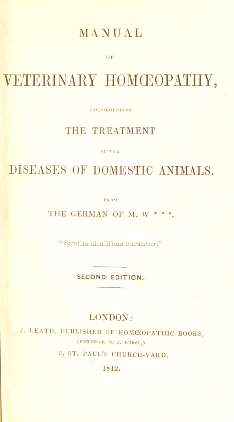 MANUAL OF VETERINARY HOMCEOPATHY, COMPREHENDING THE TREATMENT OF THE DISEASES OF DOMESTIC ANIMALS. FROM THE GERMAN OF M. W * * \  Similia similibus curantur. SECOND EDITION, LONDON: J. LEATH, PUBLISHER OF HOMCEOPATHIC BOOKS, (successor to t. hurst,) 5, ST. PAUL’S CHURCH-YARD. 1842.