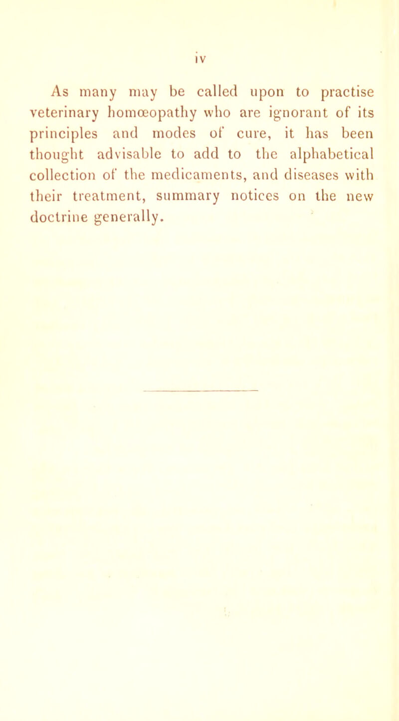 As many may be called upon to practise veterinary homoeopathy who are ignorant of its principles and modes of cure, it has been thought advisable to add to the alphabetical collection of the medicaments, and diseases with their treatment, summary notices on the new doctrine generally.